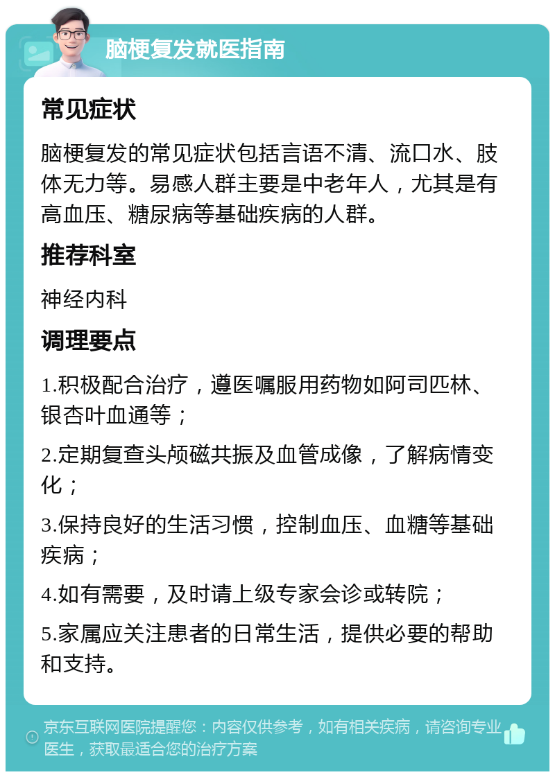 脑梗复发就医指南 常见症状 脑梗复发的常见症状包括言语不清、流口水、肢体无力等。易感人群主要是中老年人，尤其是有高血压、糖尿病等基础疾病的人群。 推荐科室 神经内科 调理要点 1.积极配合治疗，遵医嘱服用药物如阿司匹林、银杏叶血通等； 2.定期复查头颅磁共振及血管成像，了解病情变化； 3.保持良好的生活习惯，控制血压、血糖等基础疾病； 4.如有需要，及时请上级专家会诊或转院； 5.家属应关注患者的日常生活，提供必要的帮助和支持。