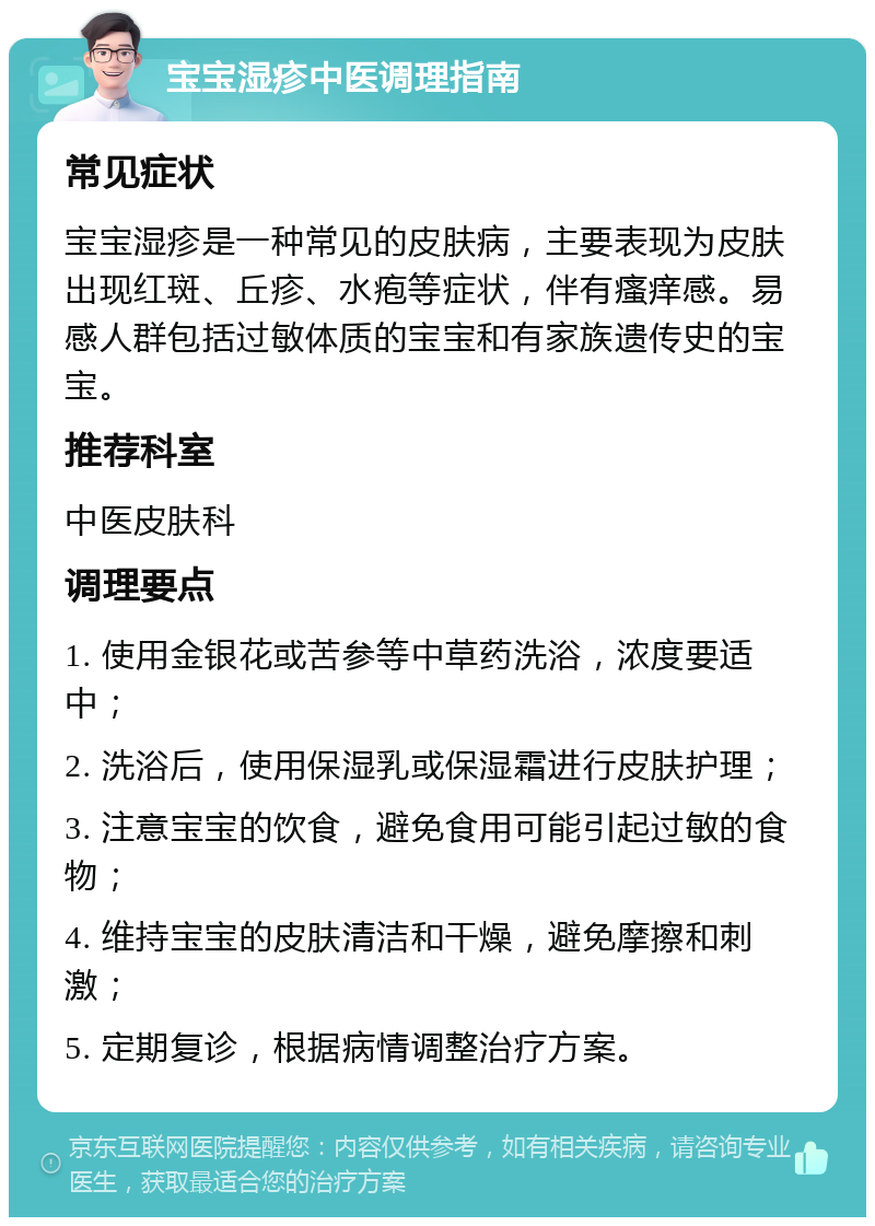 宝宝湿疹中医调理指南 常见症状 宝宝湿疹是一种常见的皮肤病，主要表现为皮肤出现红斑、丘疹、水疱等症状，伴有瘙痒感。易感人群包括过敏体质的宝宝和有家族遗传史的宝宝。 推荐科室 中医皮肤科 调理要点 1. 使用金银花或苦参等中草药洗浴，浓度要适中； 2. 洗浴后，使用保湿乳或保湿霜进行皮肤护理； 3. 注意宝宝的饮食，避免食用可能引起过敏的食物； 4. 维持宝宝的皮肤清洁和干燥，避免摩擦和刺激； 5. 定期复诊，根据病情调整治疗方案。