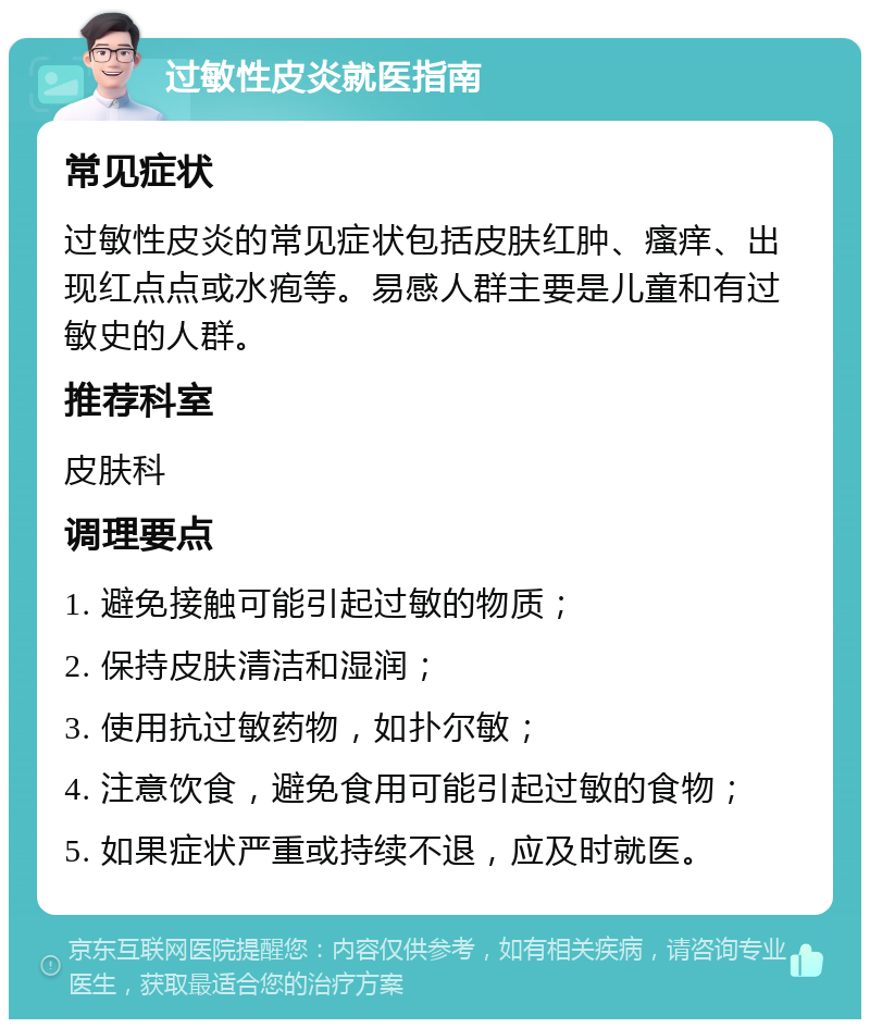 过敏性皮炎就医指南 常见症状 过敏性皮炎的常见症状包括皮肤红肿、瘙痒、出现红点点或水疱等。易感人群主要是儿童和有过敏史的人群。 推荐科室 皮肤科 调理要点 1. 避免接触可能引起过敏的物质； 2. 保持皮肤清洁和湿润； 3. 使用抗过敏药物，如扑尔敏； 4. 注意饮食，避免食用可能引起过敏的食物； 5. 如果症状严重或持续不退，应及时就医。