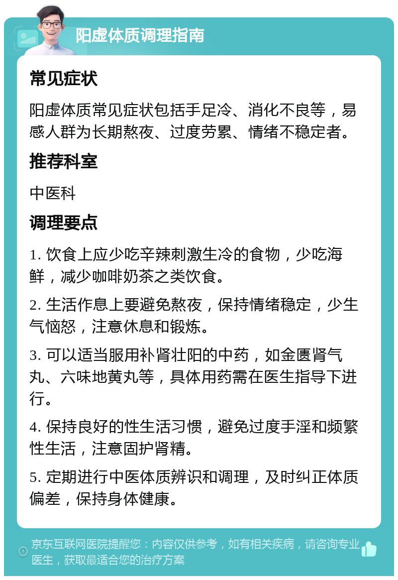 阳虚体质调理指南 常见症状 阳虚体质常见症状包括手足冷、消化不良等，易感人群为长期熬夜、过度劳累、情绪不稳定者。 推荐科室 中医科 调理要点 1. 饮食上应少吃辛辣刺激生冷的食物，少吃海鲜，减少咖啡奶茶之类饮食。 2. 生活作息上要避免熬夜，保持情绪稳定，少生气恼怒，注意休息和锻炼。 3. 可以适当服用补肾壮阳的中药，如金匮肾气丸、六味地黄丸等，具体用药需在医生指导下进行。 4. 保持良好的性生活习惯，避免过度手淫和频繁性生活，注意固护肾精。 5. 定期进行中医体质辨识和调理，及时纠正体质偏差，保持身体健康。