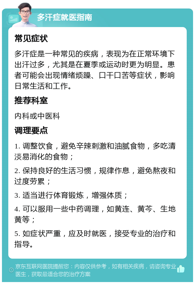 多汗症就医指南 常见症状 多汗症是一种常见的疾病，表现为在正常环境下出汗过多，尤其是在夏季或运动时更为明显。患者可能会出现情绪烦躁、口干口苦等症状，影响日常生活和工作。 推荐科室 内科或中医科 调理要点 1. 调整饮食，避免辛辣刺激和油腻食物，多吃清淡易消化的食物； 2. 保持良好的生活习惯，规律作息，避免熬夜和过度劳累； 3. 适当进行体育锻炼，增强体质； 4. 可以服用一些中药调理，如黄连、黄芩、生地黄等； 5. 如症状严重，应及时就医，接受专业的治疗和指导。