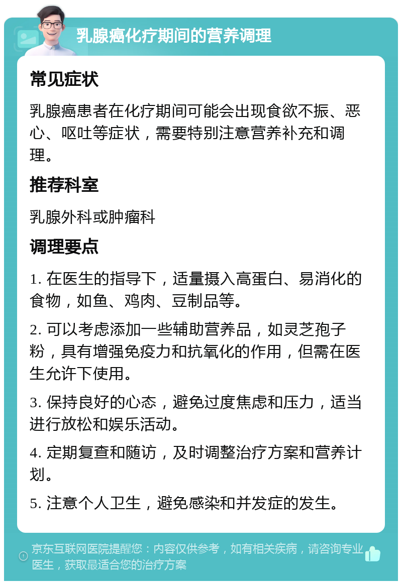 乳腺癌化疗期间的营养调理 常见症状 乳腺癌患者在化疗期间可能会出现食欲不振、恶心、呕吐等症状，需要特别注意营养补充和调理。 推荐科室 乳腺外科或肿瘤科 调理要点 1. 在医生的指导下，适量摄入高蛋白、易消化的食物，如鱼、鸡肉、豆制品等。 2. 可以考虑添加一些辅助营养品，如灵芝孢子粉，具有增强免疫力和抗氧化的作用，但需在医生允许下使用。 3. 保持良好的心态，避免过度焦虑和压力，适当进行放松和娱乐活动。 4. 定期复查和随访，及时调整治疗方案和营养计划。 5. 注意个人卫生，避免感染和并发症的发生。