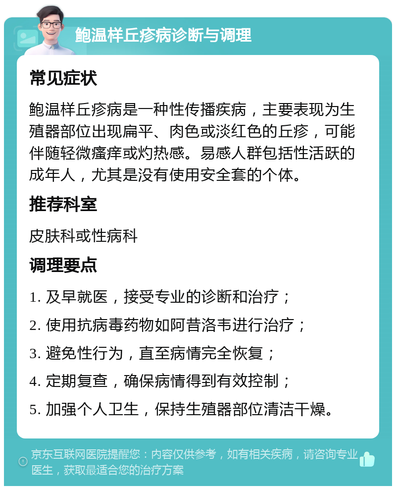 鲍温样丘疹病诊断与调理 常见症状 鲍温样丘疹病是一种性传播疾病，主要表现为生殖器部位出现扁平、肉色或淡红色的丘疹，可能伴随轻微瘙痒或灼热感。易感人群包括性活跃的成年人，尤其是没有使用安全套的个体。 推荐科室 皮肤科或性病科 调理要点 1. 及早就医，接受专业的诊断和治疗； 2. 使用抗病毒药物如阿昔洛韦进行治疗； 3. 避免性行为，直至病情完全恢复； 4. 定期复查，确保病情得到有效控制； 5. 加强个人卫生，保持生殖器部位清洁干燥。