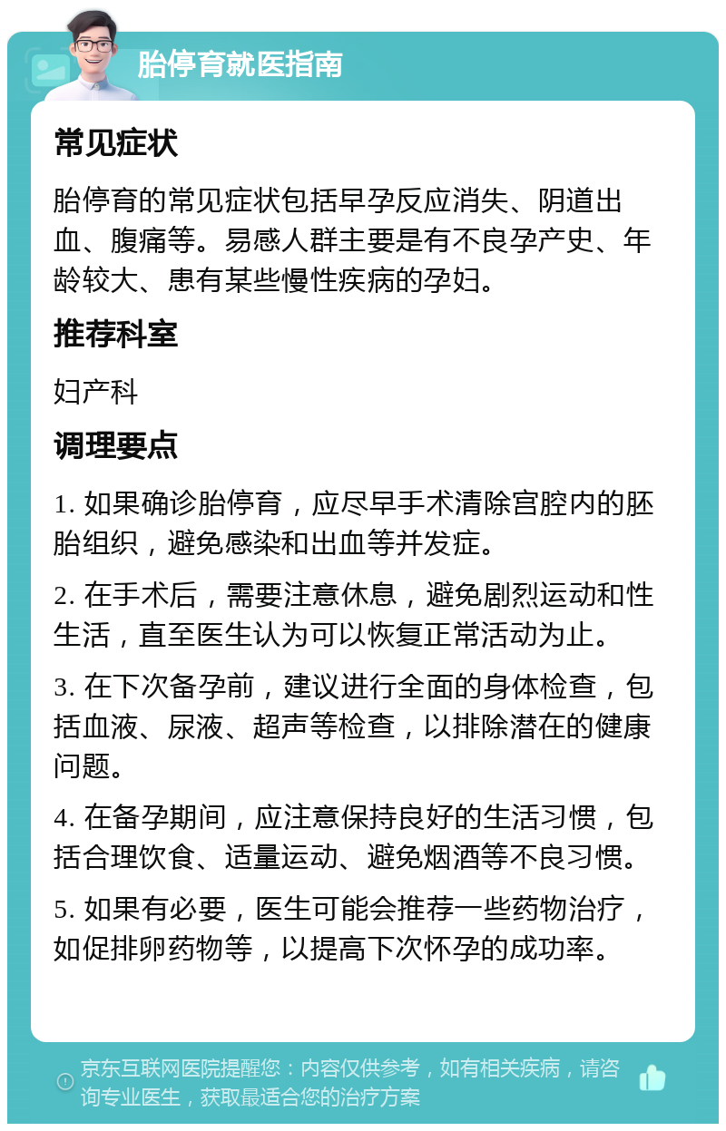 胎停育就医指南 常见症状 胎停育的常见症状包括早孕反应消失、阴道出血、腹痛等。易感人群主要是有不良孕产史、年龄较大、患有某些慢性疾病的孕妇。 推荐科室 妇产科 调理要点 1. 如果确诊胎停育，应尽早手术清除宫腔内的胚胎组织，避免感染和出血等并发症。 2. 在手术后，需要注意休息，避免剧烈运动和性生活，直至医生认为可以恢复正常活动为止。 3. 在下次备孕前，建议进行全面的身体检查，包括血液、尿液、超声等检查，以排除潜在的健康问题。 4. 在备孕期间，应注意保持良好的生活习惯，包括合理饮食、适量运动、避免烟酒等不良习惯。 5. 如果有必要，医生可能会推荐一些药物治疗，如促排卵药物等，以提高下次怀孕的成功率。