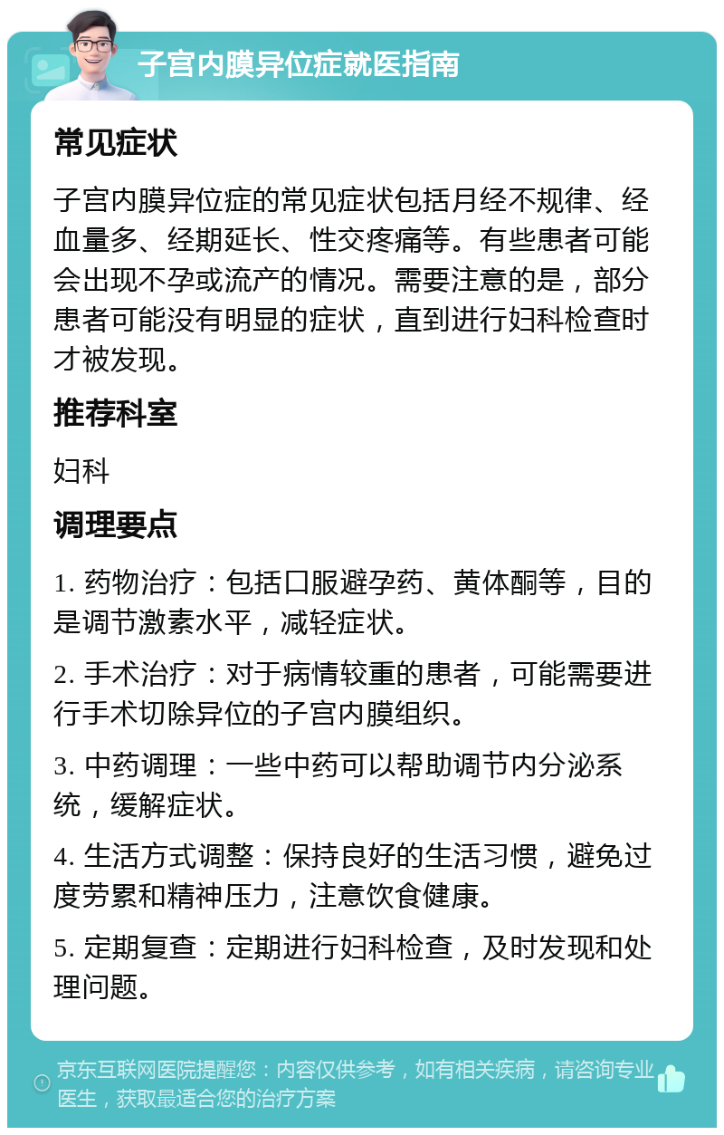 子宫内膜异位症就医指南 常见症状 子宫内膜异位症的常见症状包括月经不规律、经血量多、经期延长、性交疼痛等。有些患者可能会出现不孕或流产的情况。需要注意的是，部分患者可能没有明显的症状，直到进行妇科检查时才被发现。 推荐科室 妇科 调理要点 1. 药物治疗：包括口服避孕药、黄体酮等，目的是调节激素水平，减轻症状。 2. 手术治疗：对于病情较重的患者，可能需要进行手术切除异位的子宫内膜组织。 3. 中药调理：一些中药可以帮助调节内分泌系统，缓解症状。 4. 生活方式调整：保持良好的生活习惯，避免过度劳累和精神压力，注意饮食健康。 5. 定期复查：定期进行妇科检查，及时发现和处理问题。