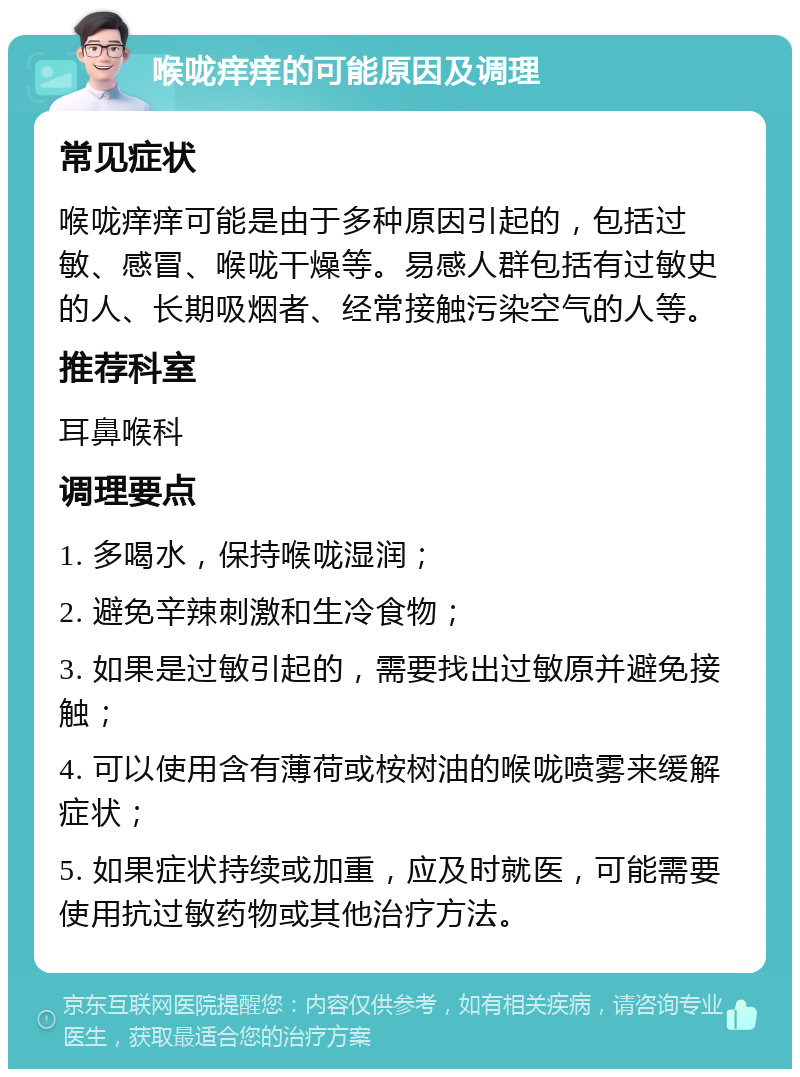 喉咙痒痒的可能原因及调理 常见症状 喉咙痒痒可能是由于多种原因引起的，包括过敏、感冒、喉咙干燥等。易感人群包括有过敏史的人、长期吸烟者、经常接触污染空气的人等。 推荐科室 耳鼻喉科 调理要点 1. 多喝水，保持喉咙湿润； 2. 避免辛辣刺激和生冷食物； 3. 如果是过敏引起的，需要找出过敏原并避免接触； 4. 可以使用含有薄荷或桉树油的喉咙喷雾来缓解症状； 5. 如果症状持续或加重，应及时就医，可能需要使用抗过敏药物或其他治疗方法。