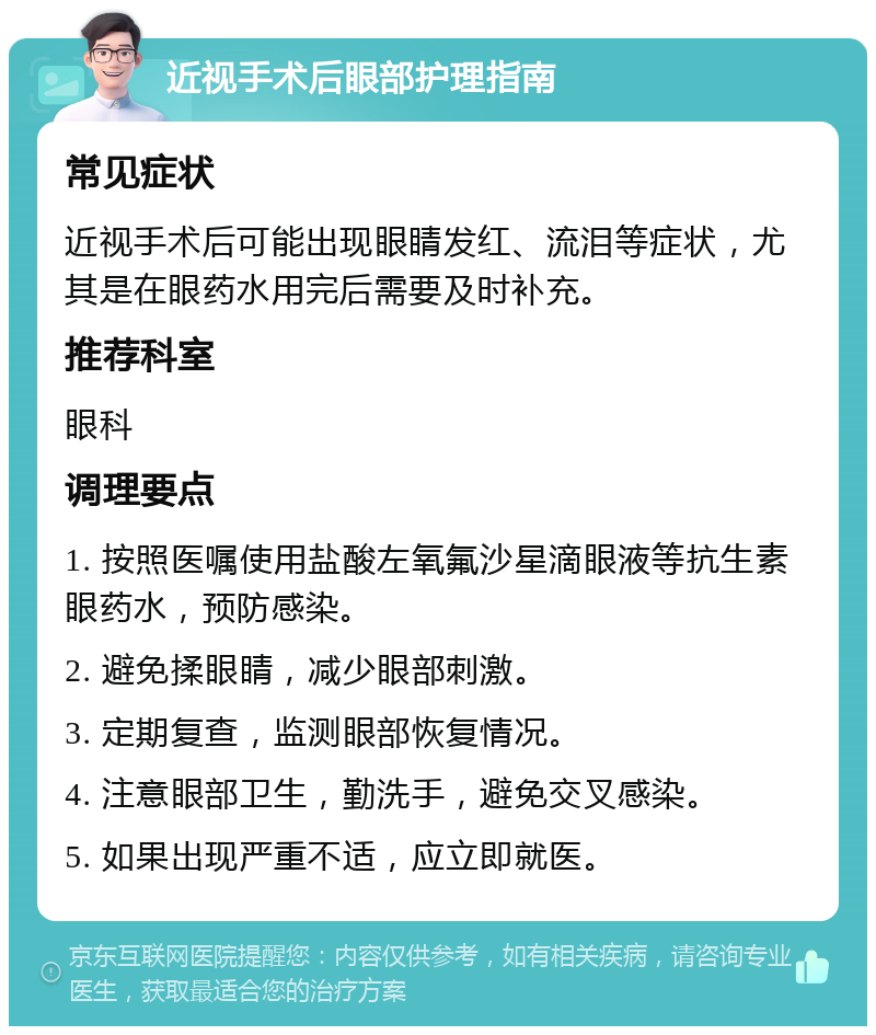 近视手术后眼部护理指南 常见症状 近视手术后可能出现眼睛发红、流泪等症状，尤其是在眼药水用完后需要及时补充。 推荐科室 眼科 调理要点 1. 按照医嘱使用盐酸左氧氟沙星滴眼液等抗生素眼药水，预防感染。 2. 避免揉眼睛，减少眼部刺激。 3. 定期复查，监测眼部恢复情况。 4. 注意眼部卫生，勤洗手，避免交叉感染。 5. 如果出现严重不适，应立即就医。