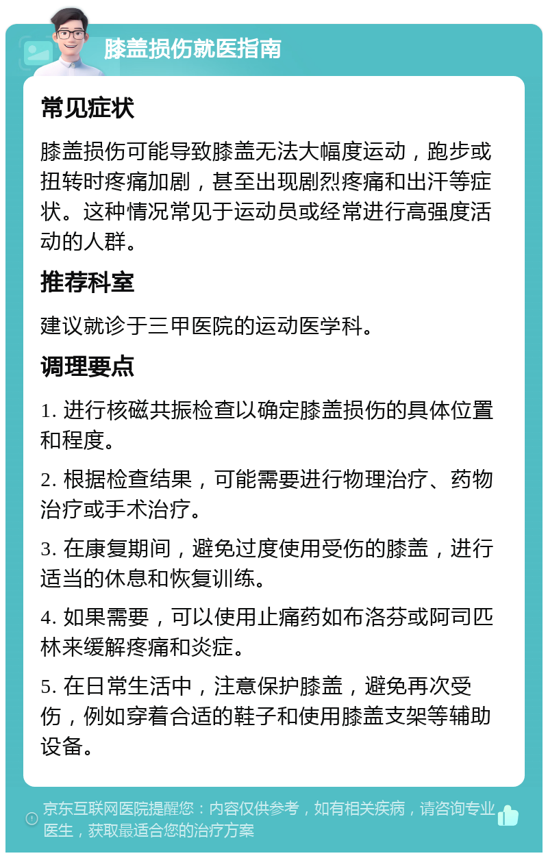 膝盖损伤就医指南 常见症状 膝盖损伤可能导致膝盖无法大幅度运动，跑步或扭转时疼痛加剧，甚至出现剧烈疼痛和出汗等症状。这种情况常见于运动员或经常进行高强度活动的人群。 推荐科室 建议就诊于三甲医院的运动医学科。 调理要点 1. 进行核磁共振检查以确定膝盖损伤的具体位置和程度。 2. 根据检查结果，可能需要进行物理治疗、药物治疗或手术治疗。 3. 在康复期间，避免过度使用受伤的膝盖，进行适当的休息和恢复训练。 4. 如果需要，可以使用止痛药如布洛芬或阿司匹林来缓解疼痛和炎症。 5. 在日常生活中，注意保护膝盖，避免再次受伤，例如穿着合适的鞋子和使用膝盖支架等辅助设备。