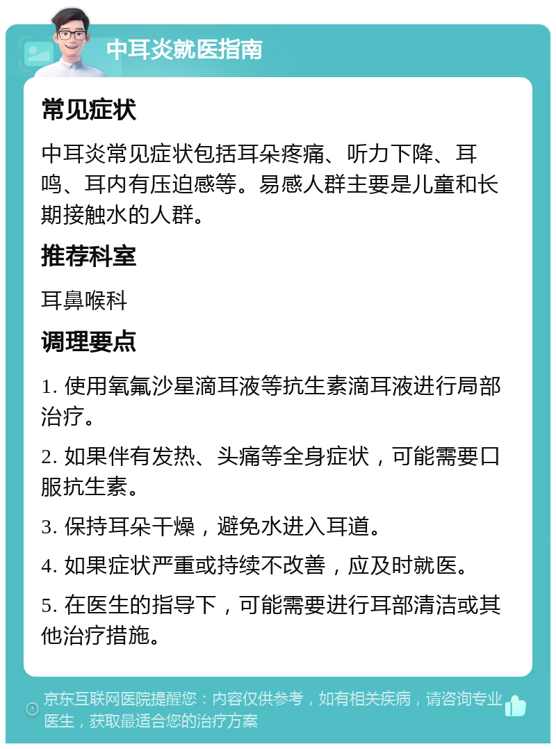 中耳炎就医指南 常见症状 中耳炎常见症状包括耳朵疼痛、听力下降、耳鸣、耳内有压迫感等。易感人群主要是儿童和长期接触水的人群。 推荐科室 耳鼻喉科 调理要点 1. 使用氧氟沙星滴耳液等抗生素滴耳液进行局部治疗。 2. 如果伴有发热、头痛等全身症状，可能需要口服抗生素。 3. 保持耳朵干燥，避免水进入耳道。 4. 如果症状严重或持续不改善，应及时就医。 5. 在医生的指导下，可能需要进行耳部清洁或其他治疗措施。