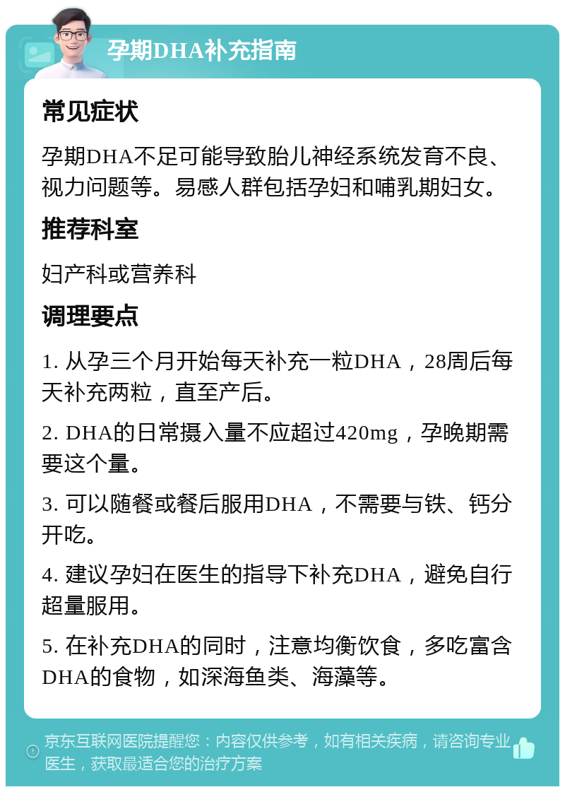 孕期DHA补充指南 常见症状 孕期DHA不足可能导致胎儿神经系统发育不良、视力问题等。易感人群包括孕妇和哺乳期妇女。 推荐科室 妇产科或营养科 调理要点 1. 从孕三个月开始每天补充一粒DHA，28周后每天补充两粒，直至产后。 2. DHA的日常摄入量不应超过420mg，孕晚期需要这个量。 3. 可以随餐或餐后服用DHA，不需要与铁、钙分开吃。 4. 建议孕妇在医生的指导下补充DHA，避免自行超量服用。 5. 在补充DHA的同时，注意均衡饮食，多吃富含DHA的食物，如深海鱼类、海藻等。