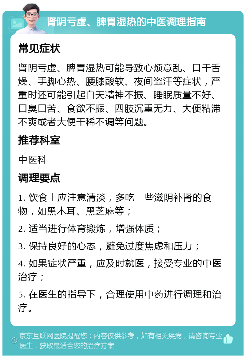 肾阴亏虚、脾胃湿热的中医调理指南 常见症状 肾阴亏虚、脾胃湿热可能导致心烦意乱、口干舌燥、手脚心热、腰膝酸软、夜间盗汗等症状，严重时还可能引起白天精神不振、睡眠质量不好、口臭口苦、食欲不振、四肢沉重无力、大便粘滞不爽或者大便干稀不调等问题。 推荐科室 中医科 调理要点 1. 饮食上应注意清淡，多吃一些滋阴补肾的食物，如黑木耳、黑芝麻等； 2. 适当进行体育锻炼，增强体质； 3. 保持良好的心态，避免过度焦虑和压力； 4. 如果症状严重，应及时就医，接受专业的中医治疗； 5. 在医生的指导下，合理使用中药进行调理和治疗。