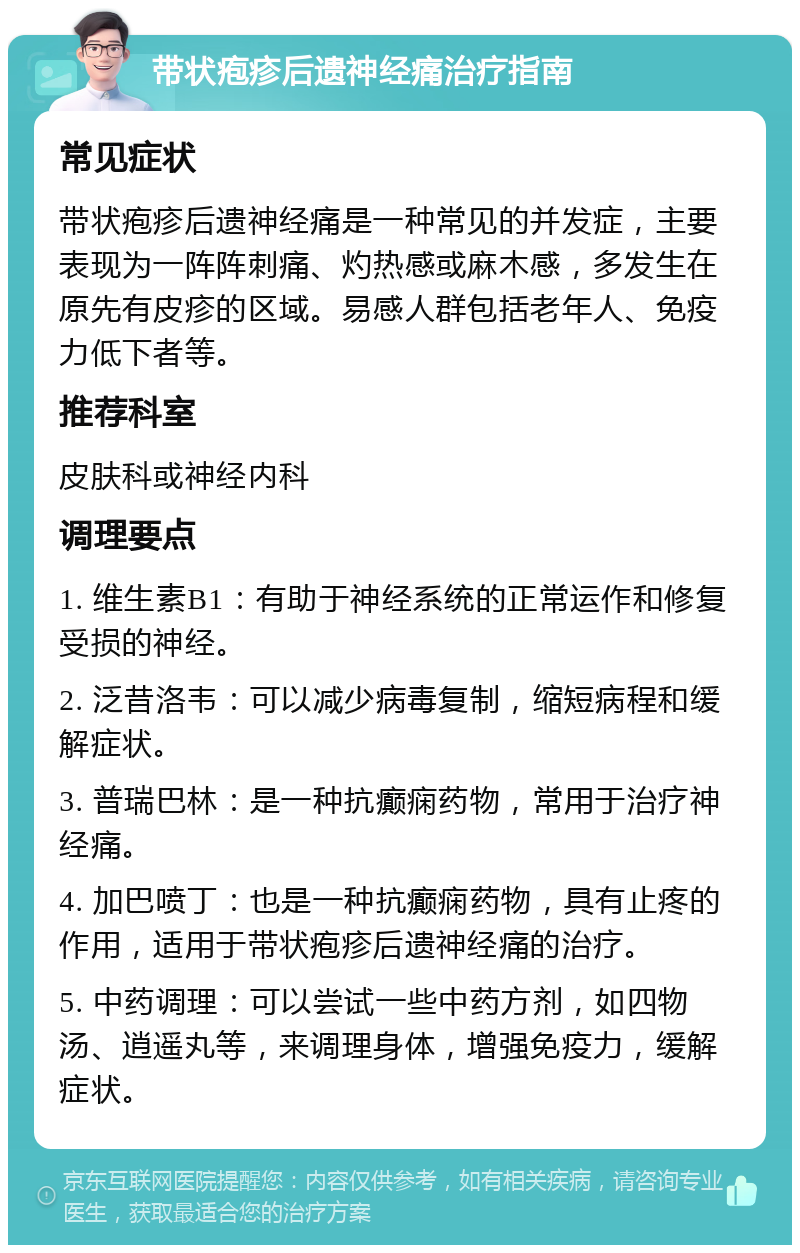 带状疱疹后遗神经痛治疗指南 常见症状 带状疱疹后遗神经痛是一种常见的并发症，主要表现为一阵阵刺痛、灼热感或麻木感，多发生在原先有皮疹的区域。易感人群包括老年人、免疫力低下者等。 推荐科室 皮肤科或神经内科 调理要点 1. 维生素B1：有助于神经系统的正常运作和修复受损的神经。 2. 泛昔洛韦：可以减少病毒复制，缩短病程和缓解症状。 3. 普瑞巴林：是一种抗癫痫药物，常用于治疗神经痛。 4. 加巴喷丁：也是一种抗癫痫药物，具有止疼的作用，适用于带状疱疹后遗神经痛的治疗。 5. 中药调理：可以尝试一些中药方剂，如四物汤、逍遥丸等，来调理身体，增强免疫力，缓解症状。