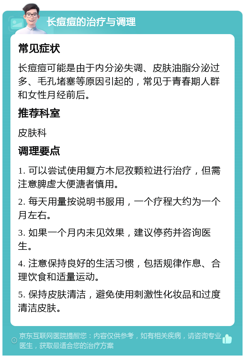 长痘痘的治疗与调理 常见症状 长痘痘可能是由于内分泌失调、皮肤油脂分泌过多、毛孔堵塞等原因引起的，常见于青春期人群和女性月经前后。 推荐科室 皮肤科 调理要点 1. 可以尝试使用复方木尼孜颗粒进行治疗，但需注意脾虚大便溏者慎用。 2. 每天用量按说明书服用，一个疗程大约为一个月左右。 3. 如果一个月内未见效果，建议停药并咨询医生。 4. 注意保持良好的生活习惯，包括规律作息、合理饮食和适量运动。 5. 保持皮肤清洁，避免使用刺激性化妆品和过度清洁皮肤。