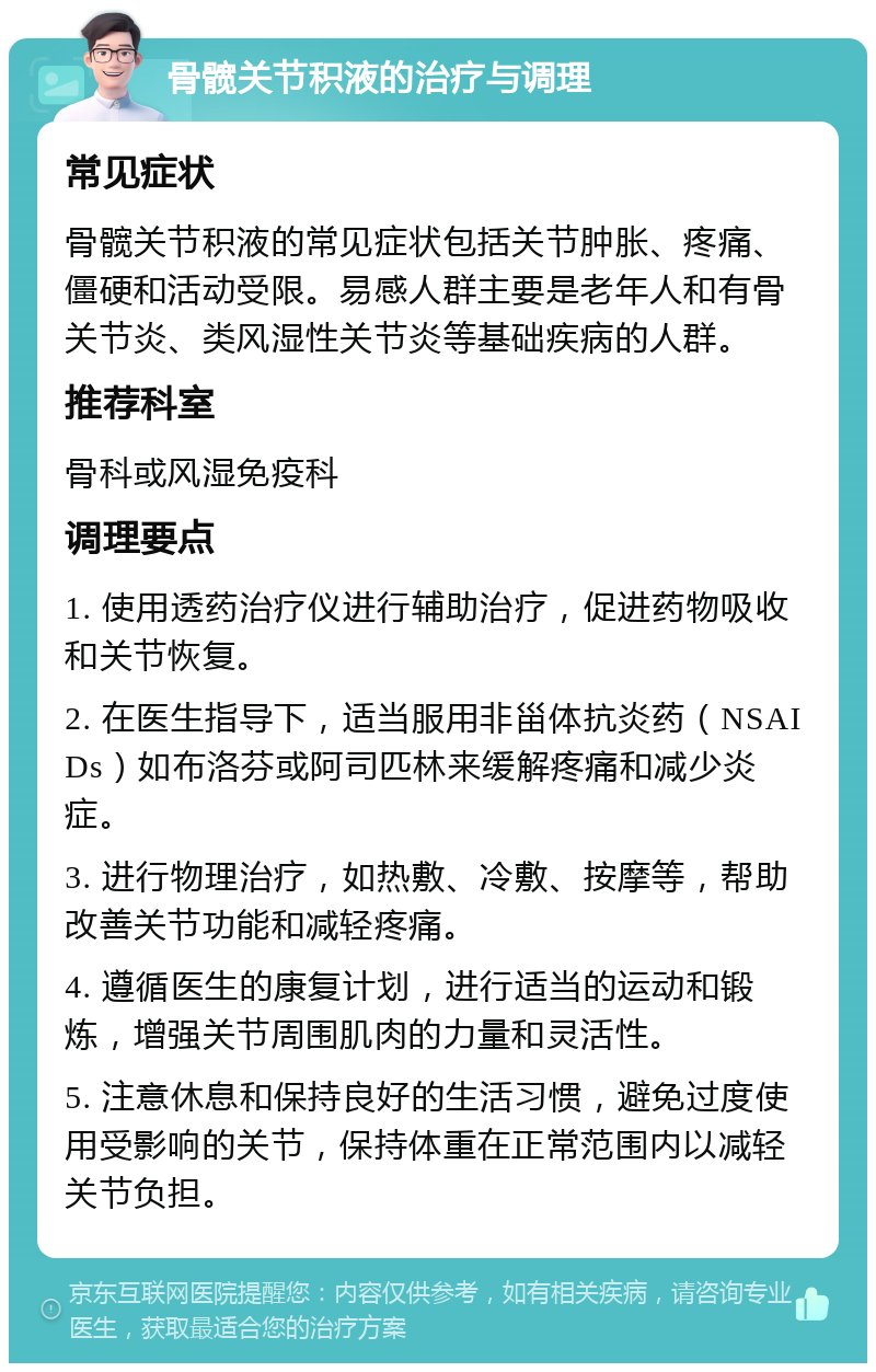 骨髋关节积液的治疗与调理 常见症状 骨髋关节积液的常见症状包括关节肿胀、疼痛、僵硬和活动受限。易感人群主要是老年人和有骨关节炎、类风湿性关节炎等基础疾病的人群。 推荐科室 骨科或风湿免疫科 调理要点 1. 使用透药治疗仪进行辅助治疗，促进药物吸收和关节恢复。 2. 在医生指导下，适当服用非甾体抗炎药（NSAIDs）如布洛芬或阿司匹林来缓解疼痛和减少炎症。 3. 进行物理治疗，如热敷、冷敷、按摩等，帮助改善关节功能和减轻疼痛。 4. 遵循医生的康复计划，进行适当的运动和锻炼，增强关节周围肌肉的力量和灵活性。 5. 注意休息和保持良好的生活习惯，避免过度使用受影响的关节，保持体重在正常范围内以减轻关节负担。