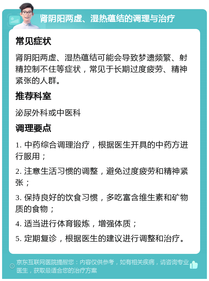 肾阴阳两虚、湿热蕴结的调理与治疗 常见症状 肾阴阳两虚、湿热蕴结可能会导致梦遗频繁、射精控制不住等症状，常见于长期过度疲劳、精神紧张的人群。 推荐科室 泌尿外科或中医科 调理要点 1. 中药综合调理治疗，根据医生开具的中药方进行服用； 2. 注意生活习惯的调整，避免过度疲劳和精神紧张； 3. 保持良好的饮食习惯，多吃富含维生素和矿物质的食物； 4. 适当进行体育锻炼，增强体质； 5. 定期复诊，根据医生的建议进行调整和治疗。