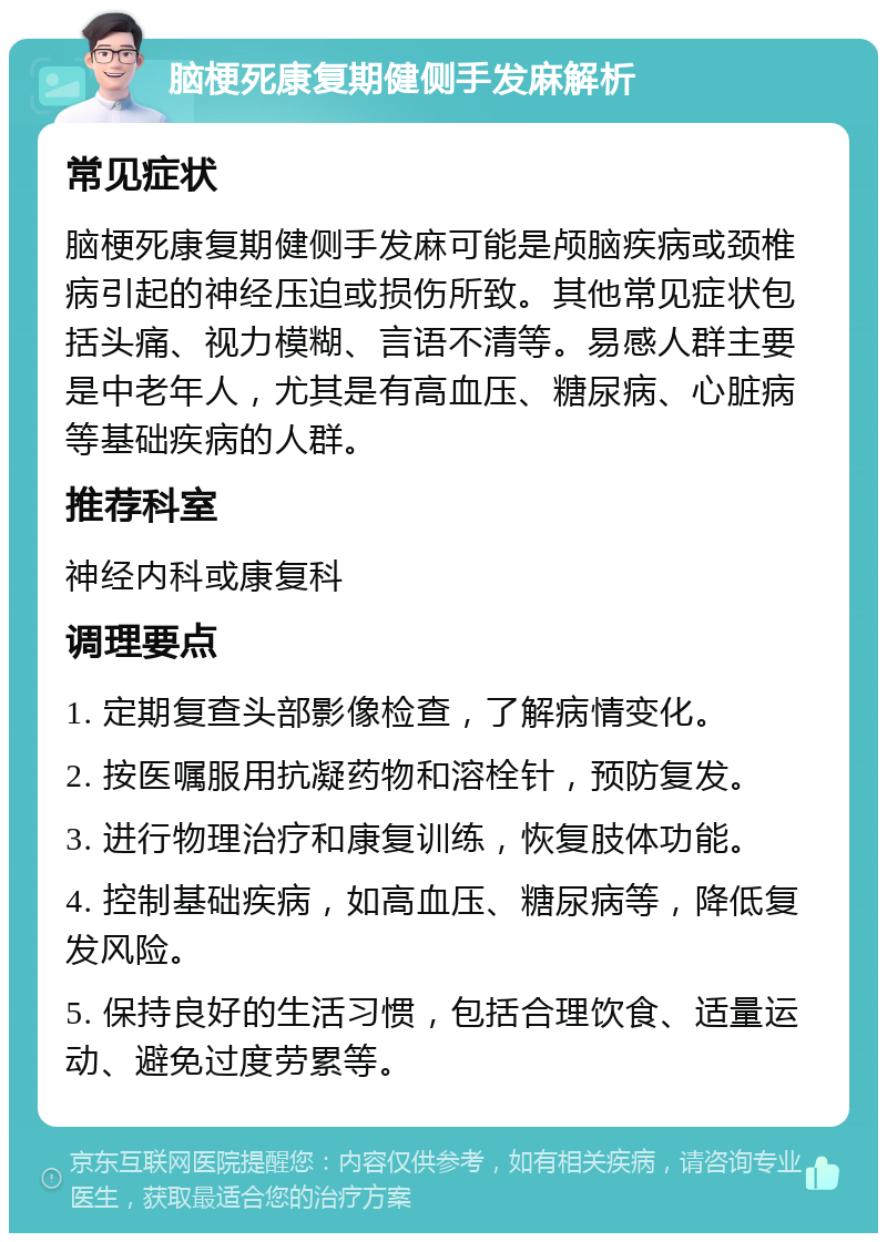 脑梗死康复期健侧手发麻解析 常见症状 脑梗死康复期健侧手发麻可能是颅脑疾病或颈椎病引起的神经压迫或损伤所致。其他常见症状包括头痛、视力模糊、言语不清等。易感人群主要是中老年人，尤其是有高血压、糖尿病、心脏病等基础疾病的人群。 推荐科室 神经内科或康复科 调理要点 1. 定期复查头部影像检查，了解病情变化。 2. 按医嘱服用抗凝药物和溶栓针，预防复发。 3. 进行物理治疗和康复训练，恢复肢体功能。 4. 控制基础疾病，如高血压、糖尿病等，降低复发风险。 5. 保持良好的生活习惯，包括合理饮食、适量运动、避免过度劳累等。