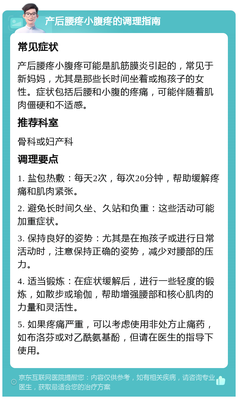 产后腰疼小腹疼的调理指南 常见症状 产后腰疼小腹疼可能是肌筋膜炎引起的，常见于新妈妈，尤其是那些长时间坐着或抱孩子的女性。症状包括后腰和小腹的疼痛，可能伴随着肌肉僵硬和不适感。 推荐科室 骨科或妇产科 调理要点 1. 盐包热敷：每天2次，每次20分钟，帮助缓解疼痛和肌肉紧张。 2. 避免长时间久坐、久站和负重：这些活动可能加重症状。 3. 保持良好的姿势：尤其是在抱孩子或进行日常活动时，注意保持正确的姿势，减少对腰部的压力。 4. 适当锻炼：在症状缓解后，进行一些轻度的锻炼，如散步或瑜伽，帮助增强腰部和核心肌肉的力量和灵活性。 5. 如果疼痛严重，可以考虑使用非处方止痛药，如布洛芬或对乙酰氨基酚，但请在医生的指导下使用。