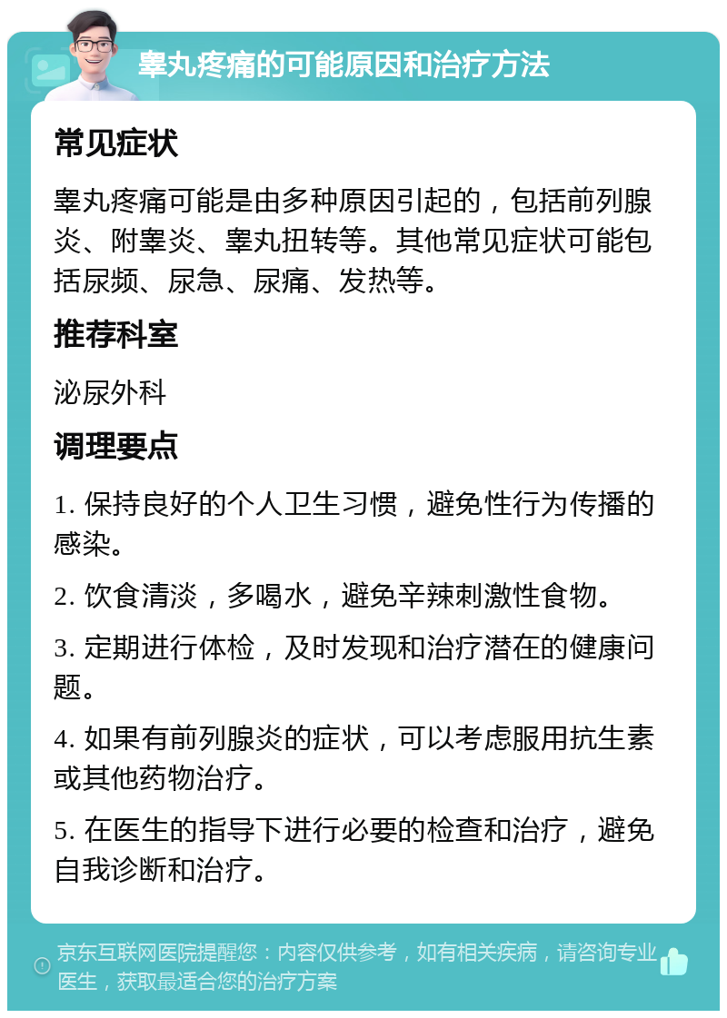 睾丸疼痛的可能原因和治疗方法 常见症状 睾丸疼痛可能是由多种原因引起的，包括前列腺炎、附睾炎、睾丸扭转等。其他常见症状可能包括尿频、尿急、尿痛、发热等。 推荐科室 泌尿外科 调理要点 1. 保持良好的个人卫生习惯，避免性行为传播的感染。 2. 饮食清淡，多喝水，避免辛辣刺激性食物。 3. 定期进行体检，及时发现和治疗潜在的健康问题。 4. 如果有前列腺炎的症状，可以考虑服用抗生素或其他药物治疗。 5. 在医生的指导下进行必要的检查和治疗，避免自我诊断和治疗。