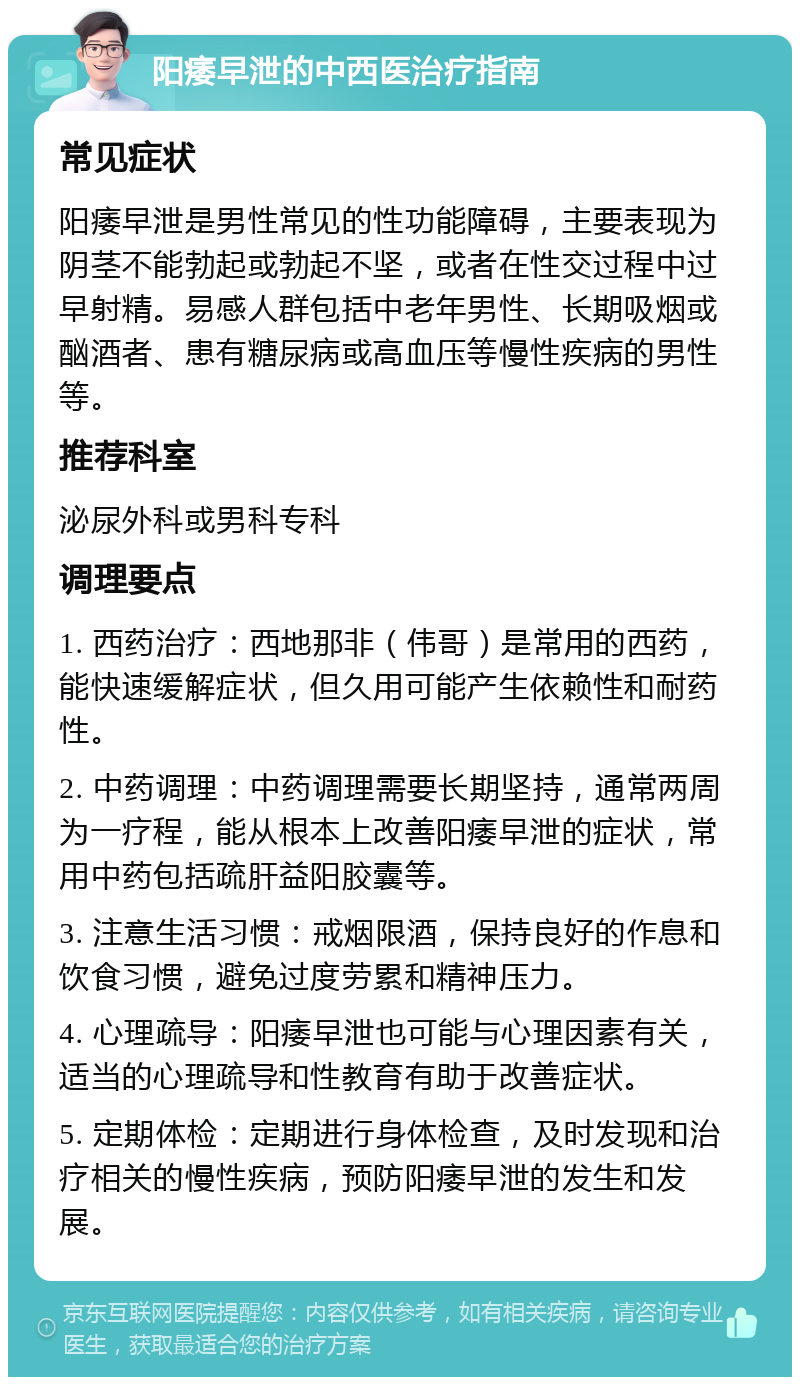 阳痿早泄的中西医治疗指南 常见症状 阳痿早泄是男性常见的性功能障碍，主要表现为阴茎不能勃起或勃起不坚，或者在性交过程中过早射精。易感人群包括中老年男性、长期吸烟或酗酒者、患有糖尿病或高血压等慢性疾病的男性等。 推荐科室 泌尿外科或男科专科 调理要点 1. 西药治疗：西地那非（伟哥）是常用的西药，能快速缓解症状，但久用可能产生依赖性和耐药性。 2. 中药调理：中药调理需要长期坚持，通常两周为一疗程，能从根本上改善阳痿早泄的症状，常用中药包括疏肝益阳胶囊等。 3. 注意生活习惯：戒烟限酒，保持良好的作息和饮食习惯，避免过度劳累和精神压力。 4. 心理疏导：阳痿早泄也可能与心理因素有关，适当的心理疏导和性教育有助于改善症状。 5. 定期体检：定期进行身体检查，及时发现和治疗相关的慢性疾病，预防阳痿早泄的发生和发展。