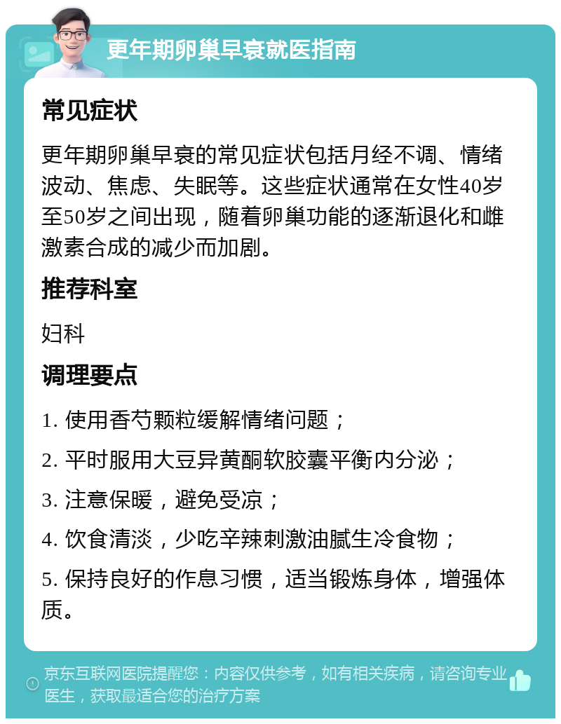 更年期卵巢早衰就医指南 常见症状 更年期卵巢早衰的常见症状包括月经不调、情绪波动、焦虑、失眠等。这些症状通常在女性40岁至50岁之间出现，随着卵巢功能的逐渐退化和雌激素合成的减少而加剧。 推荐科室 妇科 调理要点 1. 使用香芍颗粒缓解情绪问题； 2. 平时服用大豆异黄酮软胶囊平衡内分泌； 3. 注意保暖，避免受凉； 4. 饮食清淡，少吃辛辣刺激油腻生冷食物； 5. 保持良好的作息习惯，适当锻炼身体，增强体质。