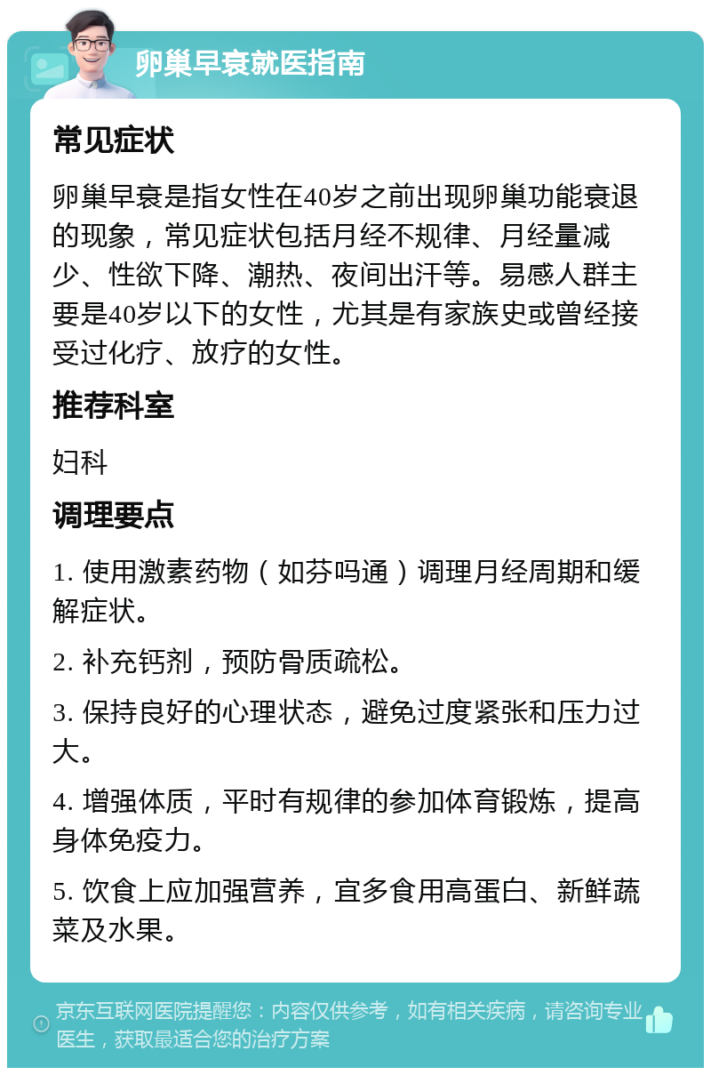 卵巢早衰就医指南 常见症状 卵巢早衰是指女性在40岁之前出现卵巢功能衰退的现象，常见症状包括月经不规律、月经量减少、性欲下降、潮热、夜间出汗等。易感人群主要是40岁以下的女性，尤其是有家族史或曾经接受过化疗、放疗的女性。 推荐科室 妇科 调理要点 1. 使用激素药物（如芬吗通）调理月经周期和缓解症状。 2. 补充钙剂，预防骨质疏松。 3. 保持良好的心理状态，避免过度紧张和压力过大。 4. 增强体质，平时有规律的参加体育锻炼，提高身体免疫力。 5. 饮食上应加强营养，宜多食用高蛋白、新鲜蔬菜及水果。