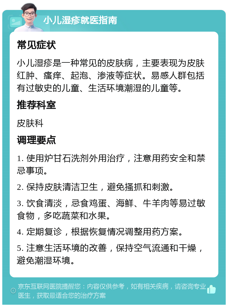 小儿湿疹就医指南 常见症状 小儿湿疹是一种常见的皮肤病，主要表现为皮肤红肿、瘙痒、起泡、渗液等症状。易感人群包括有过敏史的儿童、生活环境潮湿的儿童等。 推荐科室 皮肤科 调理要点 1. 使用炉甘石洗剂外用治疗，注意用药安全和禁忌事项。 2. 保持皮肤清洁卫生，避免搔抓和刺激。 3. 饮食清淡，忌食鸡蛋、海鲜、牛羊肉等易过敏食物，多吃蔬菜和水果。 4. 定期复诊，根据恢复情况调整用药方案。 5. 注意生活环境的改善，保持空气流通和干燥，避免潮湿环境。