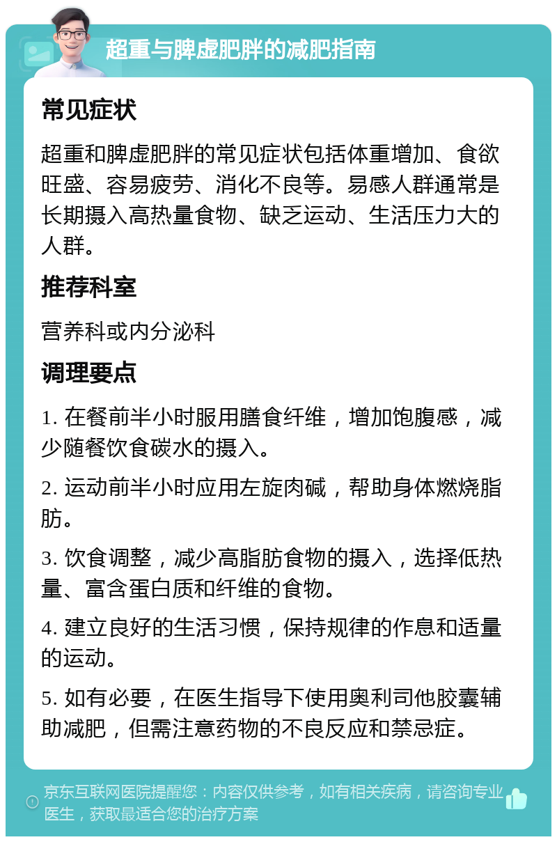 超重与脾虚肥胖的减肥指南 常见症状 超重和脾虚肥胖的常见症状包括体重增加、食欲旺盛、容易疲劳、消化不良等。易感人群通常是长期摄入高热量食物、缺乏运动、生活压力大的人群。 推荐科室 营养科或内分泌科 调理要点 1. 在餐前半小时服用膳食纤维，增加饱腹感，减少随餐饮食碳水的摄入。 2. 运动前半小时应用左旋肉碱，帮助身体燃烧脂肪。 3. 饮食调整，减少高脂肪食物的摄入，选择低热量、富含蛋白质和纤维的食物。 4. 建立良好的生活习惯，保持规律的作息和适量的运动。 5. 如有必要，在医生指导下使用奥利司他胶囊辅助减肥，但需注意药物的不良反应和禁忌症。