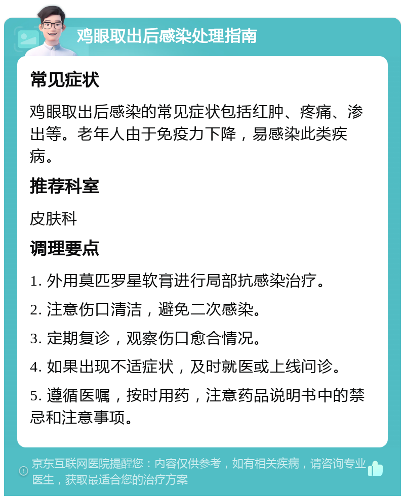 鸡眼取出后感染处理指南 常见症状 鸡眼取出后感染的常见症状包括红肿、疼痛、渗出等。老年人由于免疫力下降，易感染此类疾病。 推荐科室 皮肤科 调理要点 1. 外用莫匹罗星软膏进行局部抗感染治疗。 2. 注意伤口清洁，避免二次感染。 3. 定期复诊，观察伤口愈合情况。 4. 如果出现不适症状，及时就医或上线问诊。 5. 遵循医嘱，按时用药，注意药品说明书中的禁忌和注意事项。