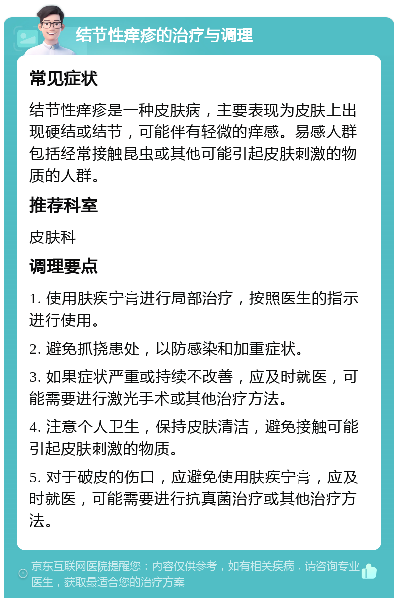 结节性痒疹的治疗与调理 常见症状 结节性痒疹是一种皮肤病，主要表现为皮肤上出现硬结或结节，可能伴有轻微的痒感。易感人群包括经常接触昆虫或其他可能引起皮肤刺激的物质的人群。 推荐科室 皮肤科 调理要点 1. 使用肤疾宁膏进行局部治疗，按照医生的指示进行使用。 2. 避免抓挠患处，以防感染和加重症状。 3. 如果症状严重或持续不改善，应及时就医，可能需要进行激光手术或其他治疗方法。 4. 注意个人卫生，保持皮肤清洁，避免接触可能引起皮肤刺激的物质。 5. 对于破皮的伤口，应避免使用肤疾宁膏，应及时就医，可能需要进行抗真菌治疗或其他治疗方法。