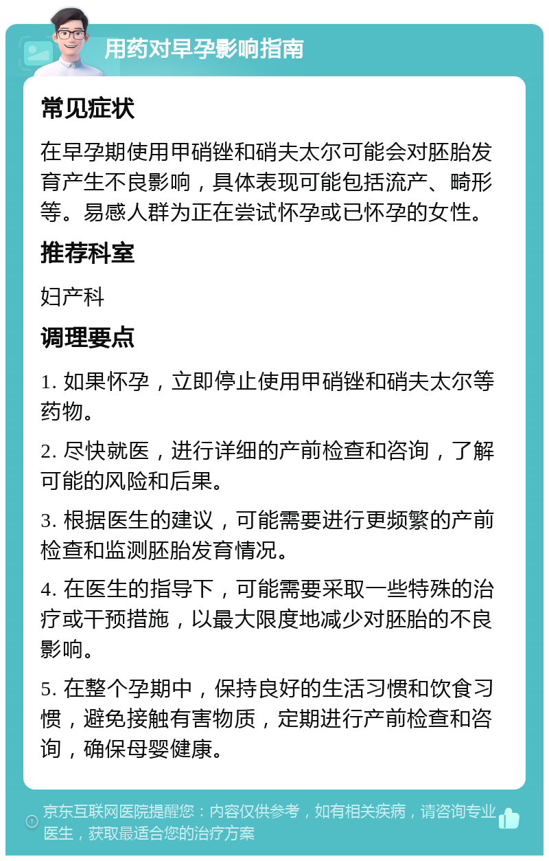 用药对早孕影响指南 常见症状 在早孕期使用甲硝锉和硝夫太尔可能会对胚胎发育产生不良影响，具体表现可能包括流产、畸形等。易感人群为正在尝试怀孕或已怀孕的女性。 推荐科室 妇产科 调理要点 1. 如果怀孕，立即停止使用甲硝锉和硝夫太尔等药物。 2. 尽快就医，进行详细的产前检查和咨询，了解可能的风险和后果。 3. 根据医生的建议，可能需要进行更频繁的产前检查和监测胚胎发育情况。 4. 在医生的指导下，可能需要采取一些特殊的治疗或干预措施，以最大限度地减少对胚胎的不良影响。 5. 在整个孕期中，保持良好的生活习惯和饮食习惯，避免接触有害物质，定期进行产前检查和咨询，确保母婴健康。