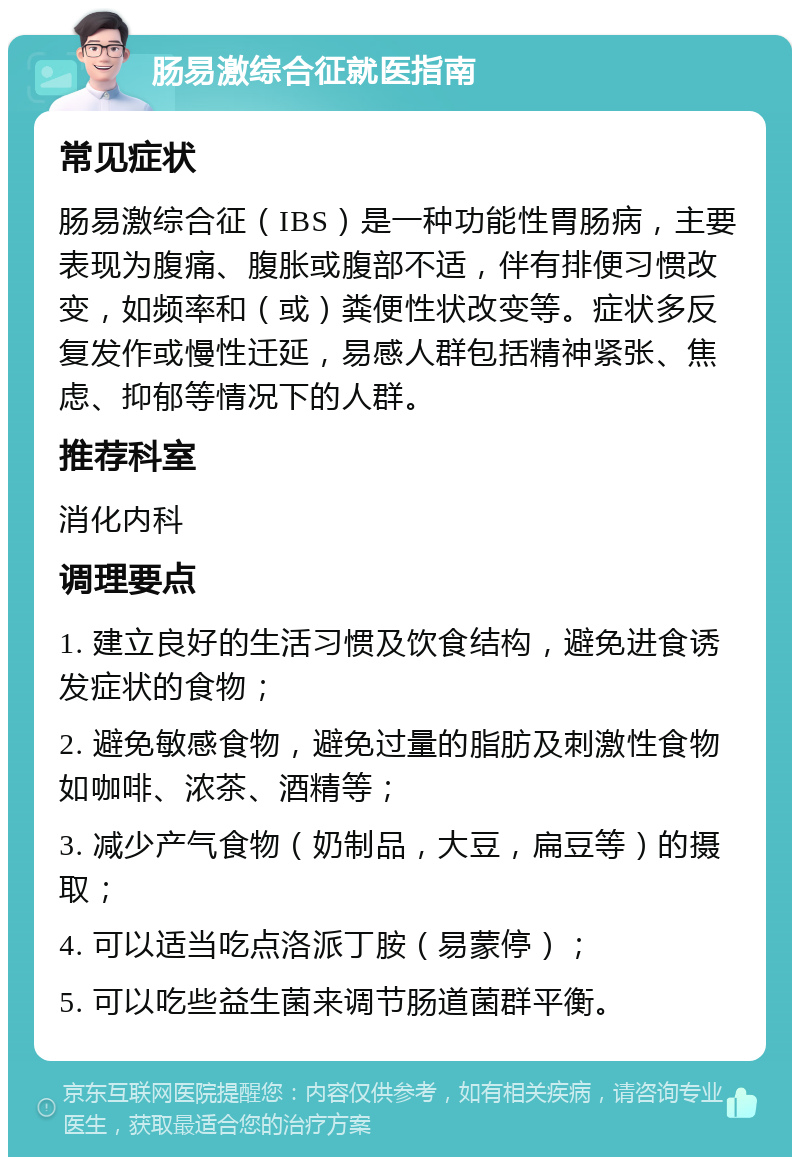 肠易激综合征就医指南 常见症状 肠易激综合征（IBS）是一种功能性胃肠病，主要表现为腹痛、腹胀或腹部不适，伴有排便习惯改变，如频率和（或）粪便性状改变等。症状多反复发作或慢性迁延，易感人群包括精神紧张、焦虑、抑郁等情况下的人群。 推荐科室 消化内科 调理要点 1. 建立良好的生活习惯及饮食结构，避免进食诱发症状的食物； 2. 避免敏感食物，避免过量的脂肪及刺激性食物如咖啡、浓茶、酒精等； 3. 减少产气食物（奶制品，大豆，扁豆等）的摄取； 4. 可以适当吃点洛派丁胺（易蒙停）； 5. 可以吃些益生菌来调节肠道菌群平衡。