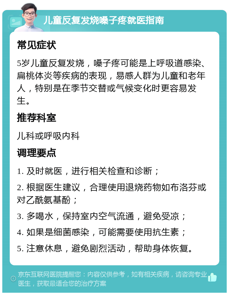 儿童反复发烧嗓子疼就医指南 常见症状 5岁儿童反复发烧，嗓子疼可能是上呼吸道感染、扁桃体炎等疾病的表现，易感人群为儿童和老年人，特别是在季节交替或气候变化时更容易发生。 推荐科室 儿科或呼吸内科 调理要点 1. 及时就医，进行相关检查和诊断； 2. 根据医生建议，合理使用退烧药物如布洛芬或对乙酰氨基酚； 3. 多喝水，保持室内空气流通，避免受凉； 4. 如果是细菌感染，可能需要使用抗生素； 5. 注意休息，避免剧烈活动，帮助身体恢复。