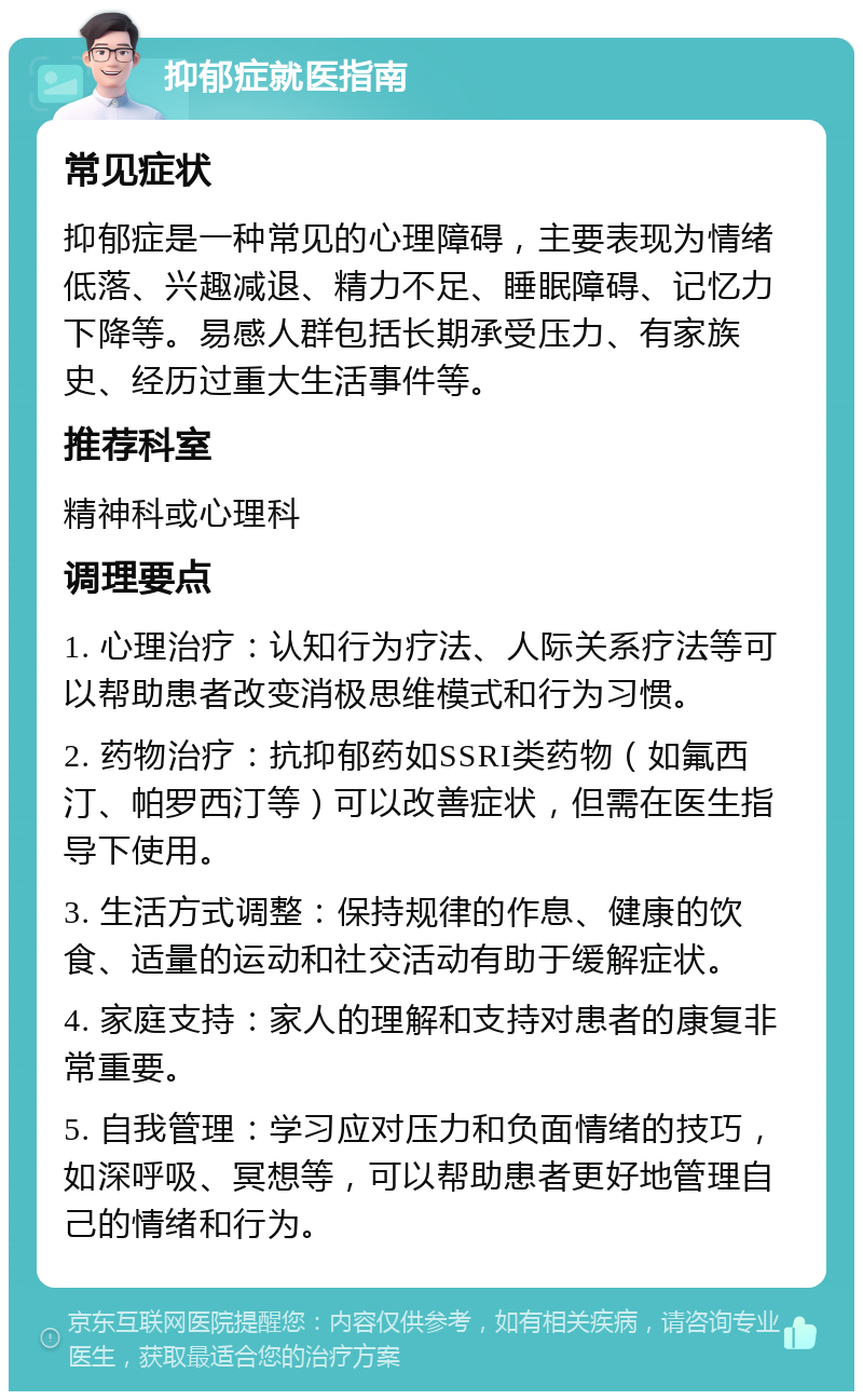 抑郁症就医指南 常见症状 抑郁症是一种常见的心理障碍，主要表现为情绪低落、兴趣减退、精力不足、睡眠障碍、记忆力下降等。易感人群包括长期承受压力、有家族史、经历过重大生活事件等。 推荐科室 精神科或心理科 调理要点 1. 心理治疗：认知行为疗法、人际关系疗法等可以帮助患者改变消极思维模式和行为习惯。 2. 药物治疗：抗抑郁药如SSRI类药物（如氟西汀、帕罗西汀等）可以改善症状，但需在医生指导下使用。 3. 生活方式调整：保持规律的作息、健康的饮食、适量的运动和社交活动有助于缓解症状。 4. 家庭支持：家人的理解和支持对患者的康复非常重要。 5. 自我管理：学习应对压力和负面情绪的技巧，如深呼吸、冥想等，可以帮助患者更好地管理自己的情绪和行为。