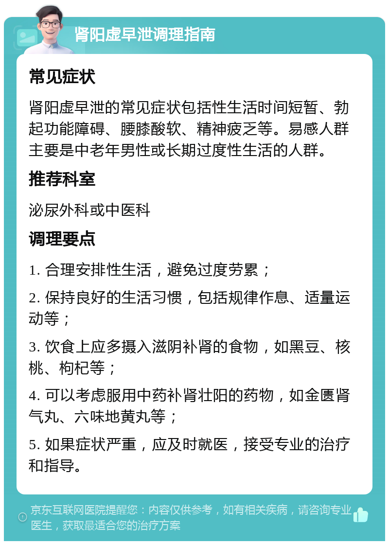 肾阳虚早泄调理指南 常见症状 肾阳虚早泄的常见症状包括性生活时间短暂、勃起功能障碍、腰膝酸软、精神疲乏等。易感人群主要是中老年男性或长期过度性生活的人群。 推荐科室 泌尿外科或中医科 调理要点 1. 合理安排性生活，避免过度劳累； 2. 保持良好的生活习惯，包括规律作息、适量运动等； 3. 饮食上应多摄入滋阴补肾的食物，如黑豆、核桃、枸杞等； 4. 可以考虑服用中药补肾壮阳的药物，如金匮肾气丸、六味地黄丸等； 5. 如果症状严重，应及时就医，接受专业的治疗和指导。