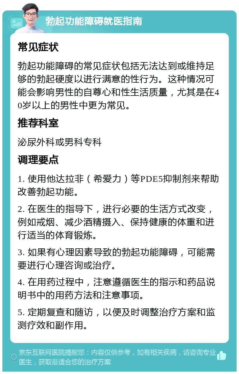 勃起功能障碍就医指南 常见症状 勃起功能障碍的常见症状包括无法达到或维持足够的勃起硬度以进行满意的性行为。这种情况可能会影响男性的自尊心和性生活质量，尤其是在40岁以上的男性中更为常见。 推荐科室 泌尿外科或男科专科 调理要点 1. 使用他达拉非（希爱力）等PDE5抑制剂来帮助改善勃起功能。 2. 在医生的指导下，进行必要的生活方式改变，例如戒烟、减少酒精摄入、保持健康的体重和进行适当的体育锻炼。 3. 如果有心理因素导致的勃起功能障碍，可能需要进行心理咨询或治疗。 4. 在用药过程中，注意遵循医生的指示和药品说明书中的用药方法和注意事项。 5. 定期复查和随访，以便及时调整治疗方案和监测疗效和副作用。