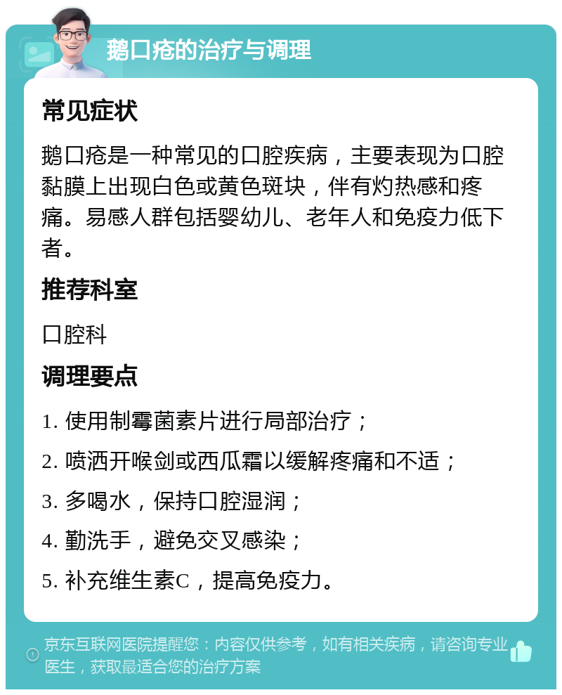 鹅口疮的治疗与调理 常见症状 鹅口疮是一种常见的口腔疾病，主要表现为口腔黏膜上出现白色或黄色斑块，伴有灼热感和疼痛。易感人群包括婴幼儿、老年人和免疫力低下者。 推荐科室 口腔科 调理要点 1. 使用制霉菌素片进行局部治疗； 2. 喷洒开喉剑或西瓜霜以缓解疼痛和不适； 3. 多喝水，保持口腔湿润； 4. 勤洗手，避免交叉感染； 5. 补充维生素C，提高免疫力。