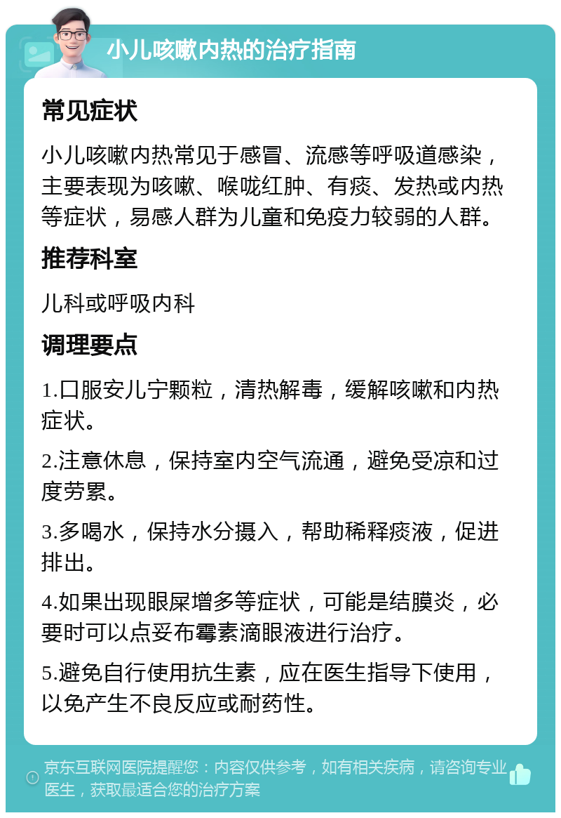 小儿咳嗽内热的治疗指南 常见症状 小儿咳嗽内热常见于感冒、流感等呼吸道感染，主要表现为咳嗽、喉咙红肿、有痰、发热或内热等症状，易感人群为儿童和免疫力较弱的人群。 推荐科室 儿科或呼吸内科 调理要点 1.口服安儿宁颗粒，清热解毒，缓解咳嗽和内热症状。 2.注意休息，保持室内空气流通，避免受凉和过度劳累。 3.多喝水，保持水分摄入，帮助稀释痰液，促进排出。 4.如果出现眼屎增多等症状，可能是结膜炎，必要时可以点妥布霉素滴眼液进行治疗。 5.避免自行使用抗生素，应在医生指导下使用，以免产生不良反应或耐药性。