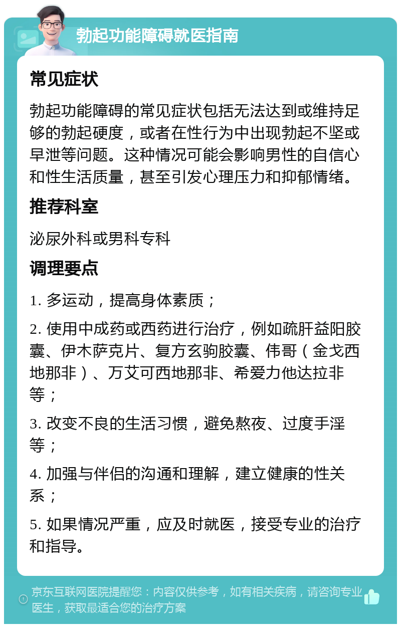 勃起功能障碍就医指南 常见症状 勃起功能障碍的常见症状包括无法达到或维持足够的勃起硬度，或者在性行为中出现勃起不坚或早泄等问题。这种情况可能会影响男性的自信心和性生活质量，甚至引发心理压力和抑郁情绪。 推荐科室 泌尿外科或男科专科 调理要点 1. 多运动，提高身体素质； 2. 使用中成药或西药进行治疗，例如疏肝益阳胶囊、伊木萨克片、复方玄驹胶囊、伟哥（金戈西地那非）、万艾可西地那非、希爱力他达拉非等； 3. 改变不良的生活习惯，避免熬夜、过度手淫等； 4. 加强与伴侣的沟通和理解，建立健康的性关系； 5. 如果情况严重，应及时就医，接受专业的治疗和指导。