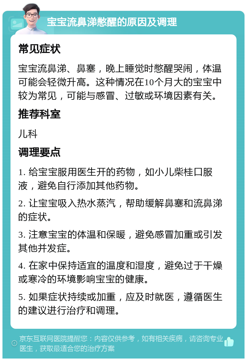 宝宝流鼻涕憋醒的原因及调理 常见症状 宝宝流鼻涕、鼻塞，晚上睡觉时憋醒哭闹，体温可能会轻微升高。这种情况在10个月大的宝宝中较为常见，可能与感冒、过敏或环境因素有关。 推荐科室 儿科 调理要点 1. 给宝宝服用医生开的药物，如小儿柴桂口服液，避免自行添加其他药物。 2. 让宝宝吸入热水蒸汽，帮助缓解鼻塞和流鼻涕的症状。 3. 注意宝宝的体温和保暖，避免感冒加重或引发其他并发症。 4. 在家中保持适宜的温度和湿度，避免过于干燥或寒冷的环境影响宝宝的健康。 5. 如果症状持续或加重，应及时就医，遵循医生的建议进行治疗和调理。