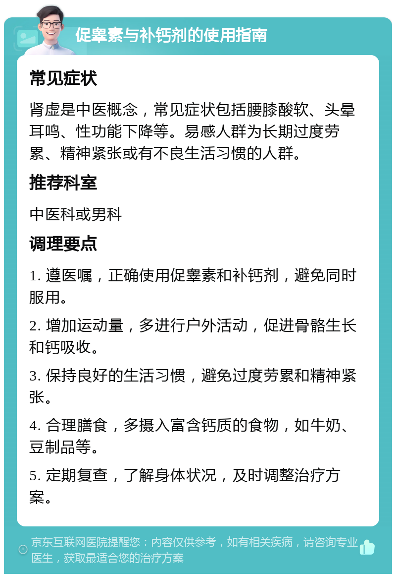 促睾素与补钙剂的使用指南 常见症状 肾虚是中医概念，常见症状包括腰膝酸软、头晕耳鸣、性功能下降等。易感人群为长期过度劳累、精神紧张或有不良生活习惯的人群。 推荐科室 中医科或男科 调理要点 1. 遵医嘱，正确使用促睾素和补钙剂，避免同时服用。 2. 增加运动量，多进行户外活动，促进骨骼生长和钙吸收。 3. 保持良好的生活习惯，避免过度劳累和精神紧张。 4. 合理膳食，多摄入富含钙质的食物，如牛奶、豆制品等。 5. 定期复查，了解身体状况，及时调整治疗方案。