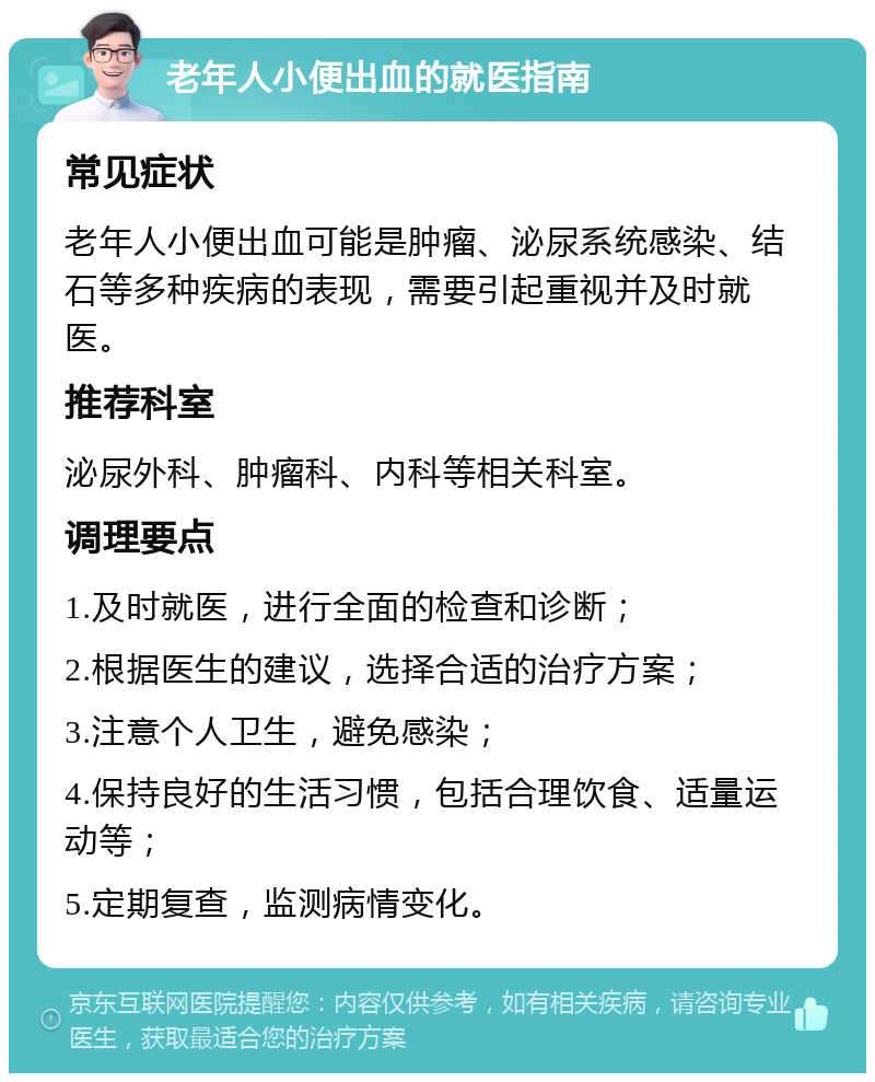 老年人小便出血的就医指南 常见症状 老年人小便出血可能是肿瘤、泌尿系统感染、结石等多种疾病的表现，需要引起重视并及时就医。 推荐科室 泌尿外科、肿瘤科、内科等相关科室。 调理要点 1.及时就医，进行全面的检查和诊断； 2.根据医生的建议，选择合适的治疗方案； 3.注意个人卫生，避免感染； 4.保持良好的生活习惯，包括合理饮食、适量运动等； 5.定期复查，监测病情变化。