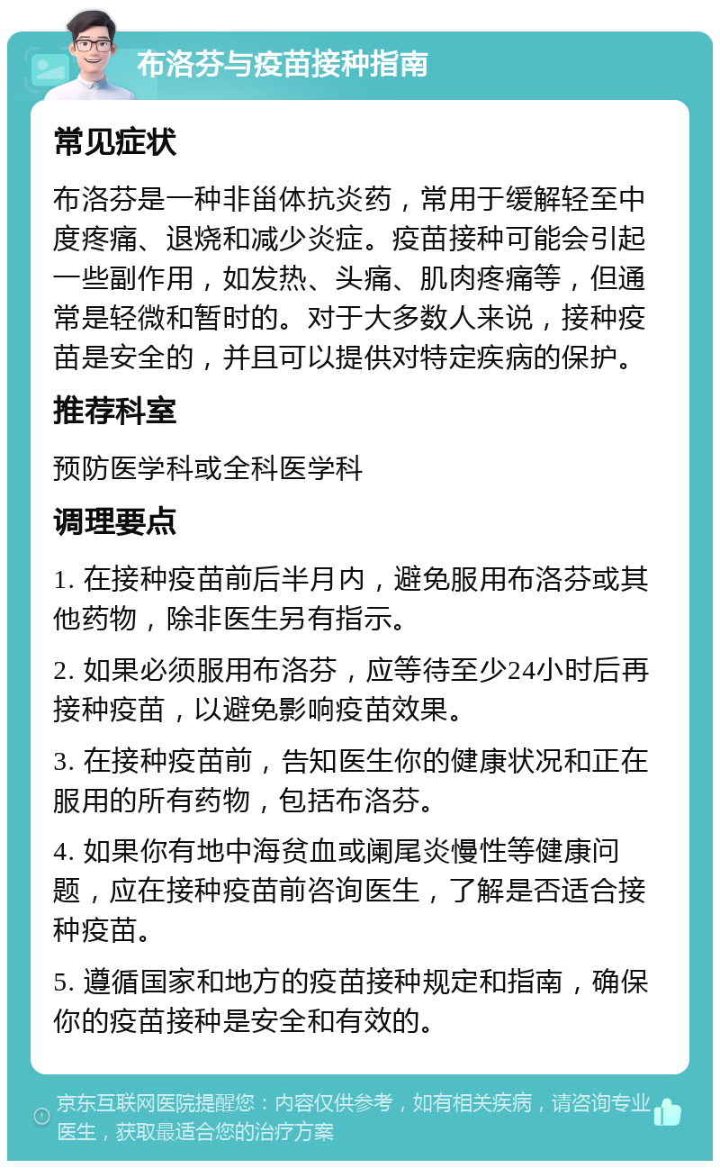 布洛芬与疫苗接种指南 常见症状 布洛芬是一种非甾体抗炎药，常用于缓解轻至中度疼痛、退烧和减少炎症。疫苗接种可能会引起一些副作用，如发热、头痛、肌肉疼痛等，但通常是轻微和暂时的。对于大多数人来说，接种疫苗是安全的，并且可以提供对特定疾病的保护。 推荐科室 预防医学科或全科医学科 调理要点 1. 在接种疫苗前后半月内，避免服用布洛芬或其他药物，除非医生另有指示。 2. 如果必须服用布洛芬，应等待至少24小时后再接种疫苗，以避免影响疫苗效果。 3. 在接种疫苗前，告知医生你的健康状况和正在服用的所有药物，包括布洛芬。 4. 如果你有地中海贫血或阑尾炎慢性等健康问题，应在接种疫苗前咨询医生，了解是否适合接种疫苗。 5. 遵循国家和地方的疫苗接种规定和指南，确保你的疫苗接种是安全和有效的。