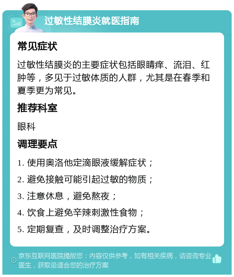 过敏性结膜炎就医指南 常见症状 过敏性结膜炎的主要症状包括眼睛痒、流泪、红肿等，多见于过敏体质的人群，尤其是在春季和夏季更为常见。 推荐科室 眼科 调理要点 1. 使用奥洛他定滴眼液缓解症状； 2. 避免接触可能引起过敏的物质； 3. 注意休息，避免熬夜； 4. 饮食上避免辛辣刺激性食物； 5. 定期复查，及时调整治疗方案。