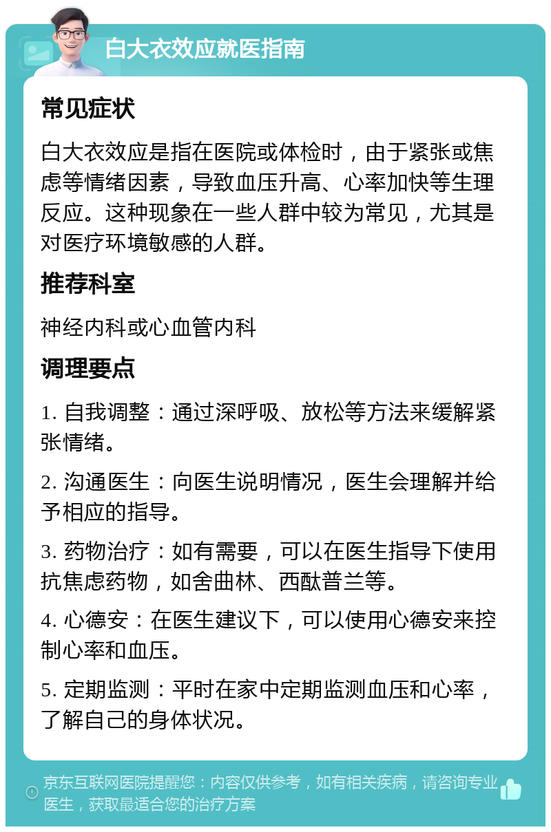 白大衣效应就医指南 常见症状 白大衣效应是指在医院或体检时，由于紧张或焦虑等情绪因素，导致血压升高、心率加快等生理反应。这种现象在一些人群中较为常见，尤其是对医疗环境敏感的人群。 推荐科室 神经内科或心血管内科 调理要点 1. 自我调整：通过深呼吸、放松等方法来缓解紧张情绪。 2. 沟通医生：向医生说明情况，医生会理解并给予相应的指导。 3. 药物治疗：如有需要，可以在医生指导下使用抗焦虑药物，如舍曲林、西酞普兰等。 4. 心德安：在医生建议下，可以使用心德安来控制心率和血压。 5. 定期监测：平时在家中定期监测血压和心率，了解自己的身体状况。