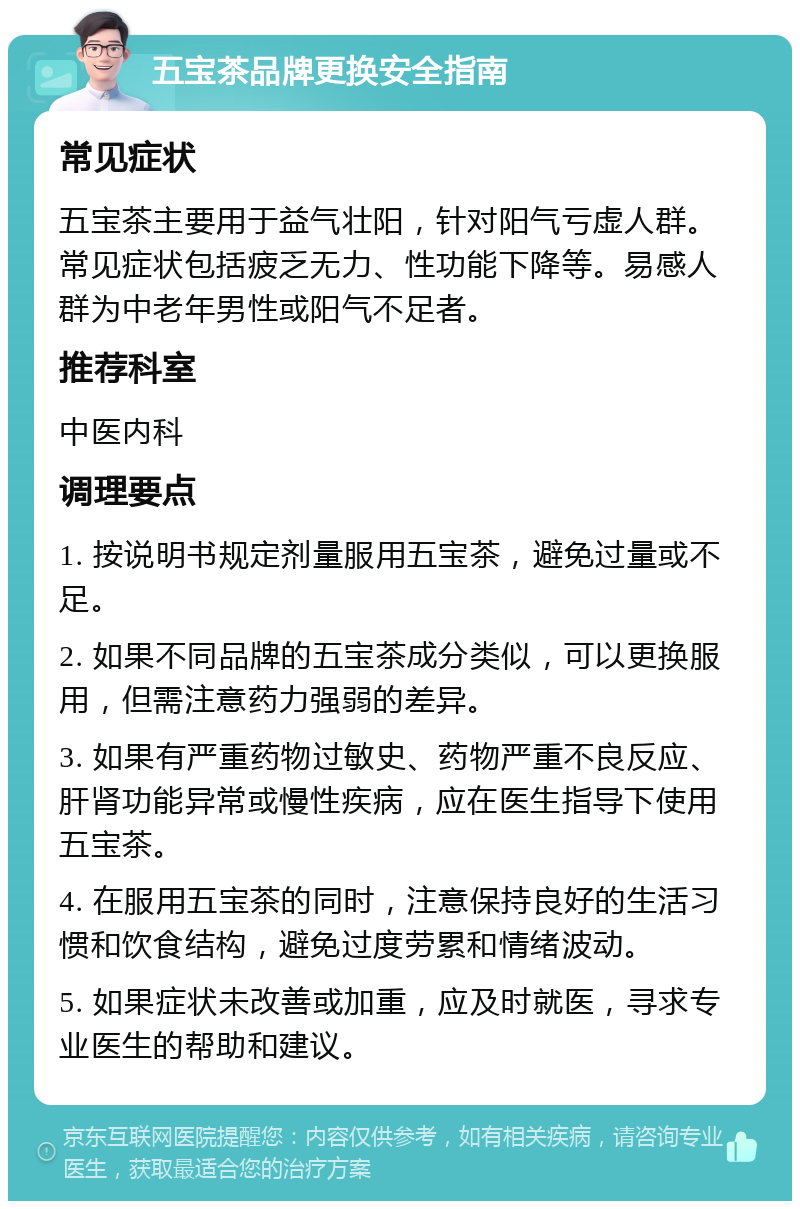 五宝茶品牌更换安全指南 常见症状 五宝茶主要用于益气壮阳，针对阳气亏虚人群。常见症状包括疲乏无力、性功能下降等。易感人群为中老年男性或阳气不足者。 推荐科室 中医内科 调理要点 1. 按说明书规定剂量服用五宝茶，避免过量或不足。 2. 如果不同品牌的五宝茶成分类似，可以更换服用，但需注意药力强弱的差异。 3. 如果有严重药物过敏史、药物严重不良反应、肝肾功能异常或慢性疾病，应在医生指导下使用五宝茶。 4. 在服用五宝茶的同时，注意保持良好的生活习惯和饮食结构，避免过度劳累和情绪波动。 5. 如果症状未改善或加重，应及时就医，寻求专业医生的帮助和建议。