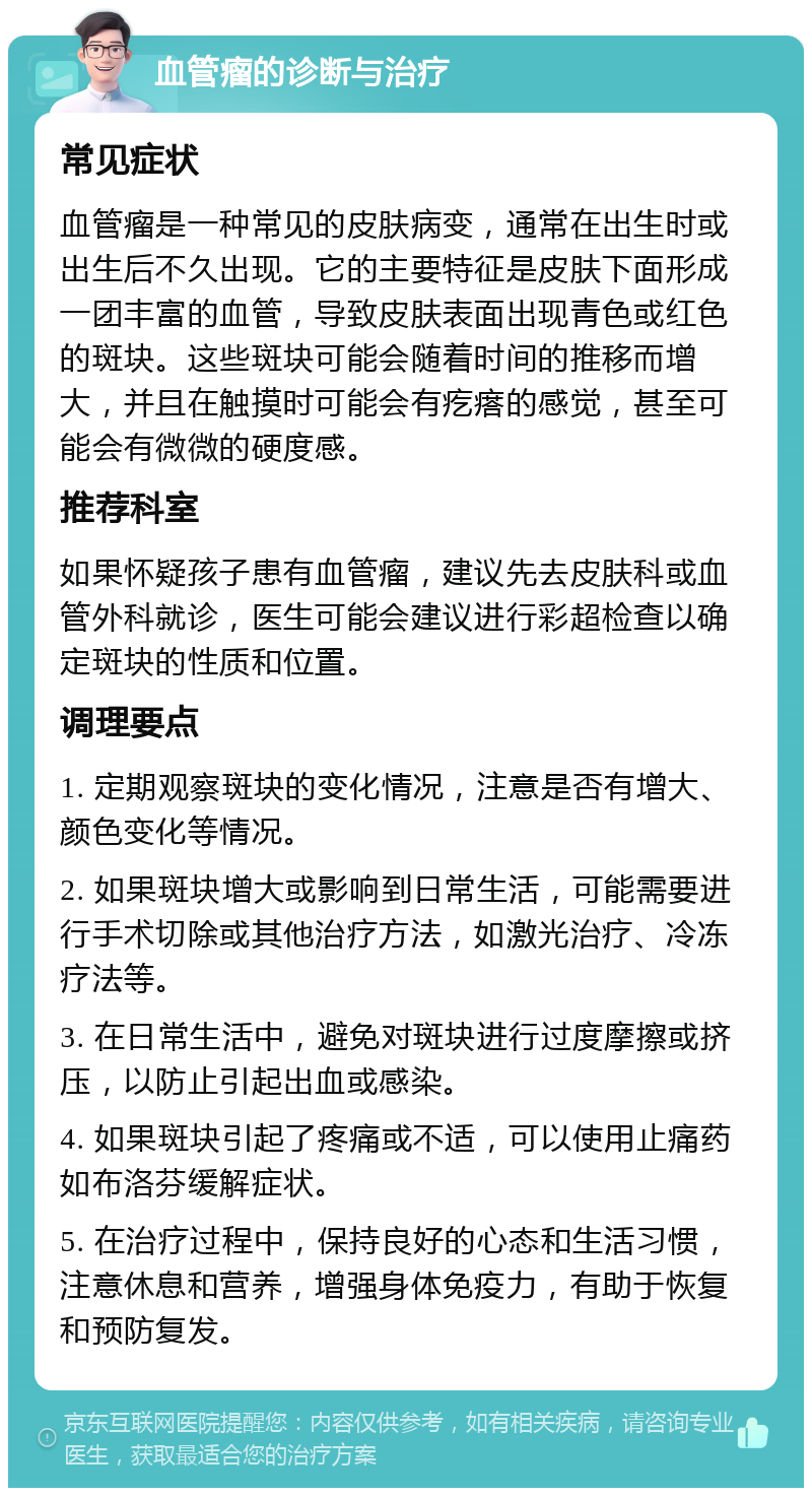 血管瘤的诊断与治疗 常见症状 血管瘤是一种常见的皮肤病变，通常在出生时或出生后不久出现。它的主要特征是皮肤下面形成一团丰富的血管，导致皮肤表面出现青色或红色的斑块。这些斑块可能会随着时间的推移而增大，并且在触摸时可能会有疙瘩的感觉，甚至可能会有微微的硬度感。 推荐科室 如果怀疑孩子患有血管瘤，建议先去皮肤科或血管外科就诊，医生可能会建议进行彩超检查以确定斑块的性质和位置。 调理要点 1. 定期观察斑块的变化情况，注意是否有增大、颜色变化等情况。 2. 如果斑块增大或影响到日常生活，可能需要进行手术切除或其他治疗方法，如激光治疗、冷冻疗法等。 3. 在日常生活中，避免对斑块进行过度摩擦或挤压，以防止引起出血或感染。 4. 如果斑块引起了疼痛或不适，可以使用止痛药如布洛芬缓解症状。 5. 在治疗过程中，保持良好的心态和生活习惯，注意休息和营养，增强身体免疫力，有助于恢复和预防复发。