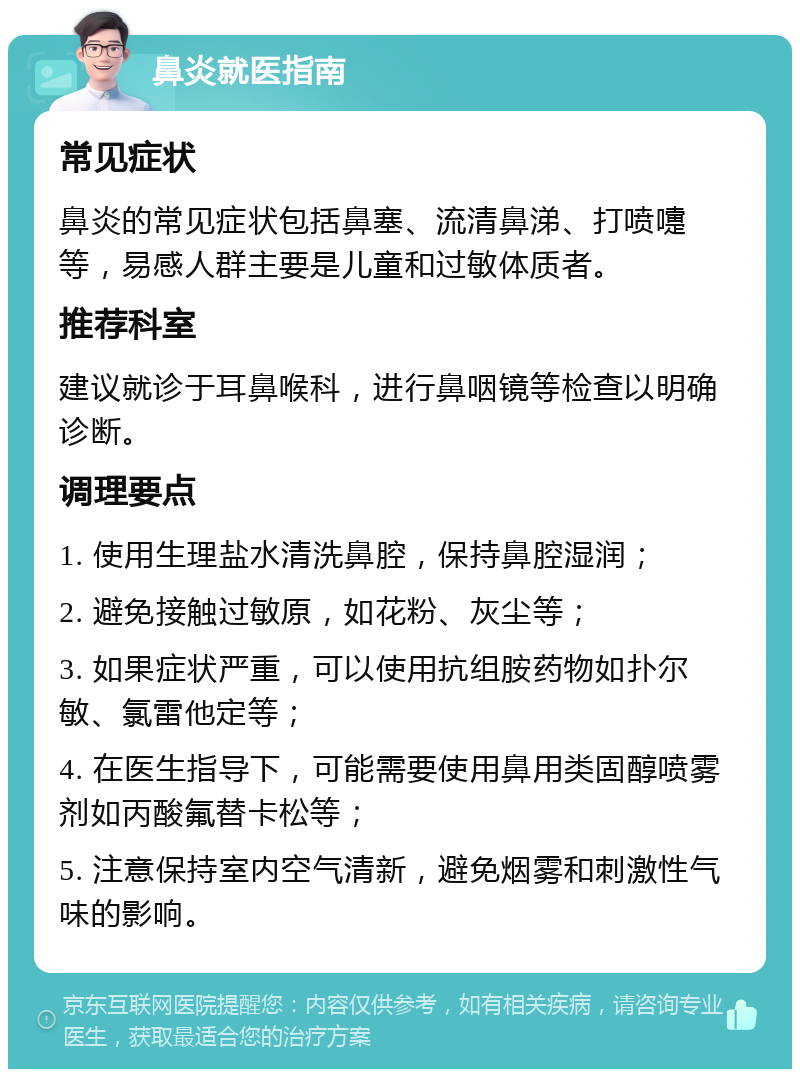 鼻炎就医指南 常见症状 鼻炎的常见症状包括鼻塞、流清鼻涕、打喷嚏等，易感人群主要是儿童和过敏体质者。 推荐科室 建议就诊于耳鼻喉科，进行鼻咽镜等检查以明确诊断。 调理要点 1. 使用生理盐水清洗鼻腔，保持鼻腔湿润； 2. 避免接触过敏原，如花粉、灰尘等； 3. 如果症状严重，可以使用抗组胺药物如扑尔敏、氯雷他定等； 4. 在医生指导下，可能需要使用鼻用类固醇喷雾剂如丙酸氟替卡松等； 5. 注意保持室内空气清新，避免烟雾和刺激性气味的影响。