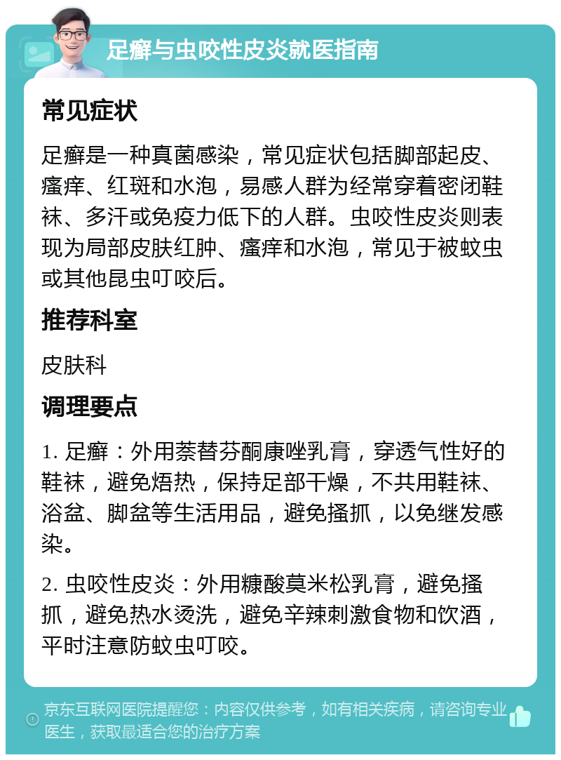 足癣与虫咬性皮炎就医指南 常见症状 足癣是一种真菌感染，常见症状包括脚部起皮、瘙痒、红斑和水泡，易感人群为经常穿着密闭鞋袜、多汗或免疫力低下的人群。虫咬性皮炎则表现为局部皮肤红肿、瘙痒和水泡，常见于被蚊虫或其他昆虫叮咬后。 推荐科室 皮肤科 调理要点 1. 足癣：外用萘替芬酮康唑乳膏，穿透气性好的鞋袜，避免焐热，保持足部干燥，不共用鞋袜、浴盆、脚盆等生活用品，避免搔抓，以免继发感染。 2. 虫咬性皮炎：外用糠酸莫米松乳膏，避免搔抓，避免热水烫洗，避免辛辣刺激食物和饮酒，平时注意防蚊虫叮咬。