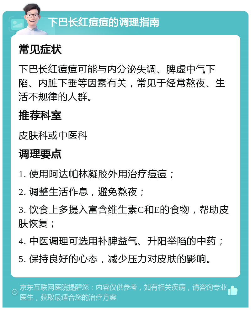 下巴长红痘痘的调理指南 常见症状 下巴长红痘痘可能与内分泌失调、脾虚中气下陷、内脏下垂等因素有关，常见于经常熬夜、生活不规律的人群。 推荐科室 皮肤科或中医科 调理要点 1. 使用阿达帕林凝胶外用治疗痘痘； 2. 调整生活作息，避免熬夜； 3. 饮食上多摄入富含维生素C和E的食物，帮助皮肤恢复； 4. 中医调理可选用补脾益气、升阳举陷的中药； 5. 保持良好的心态，减少压力对皮肤的影响。