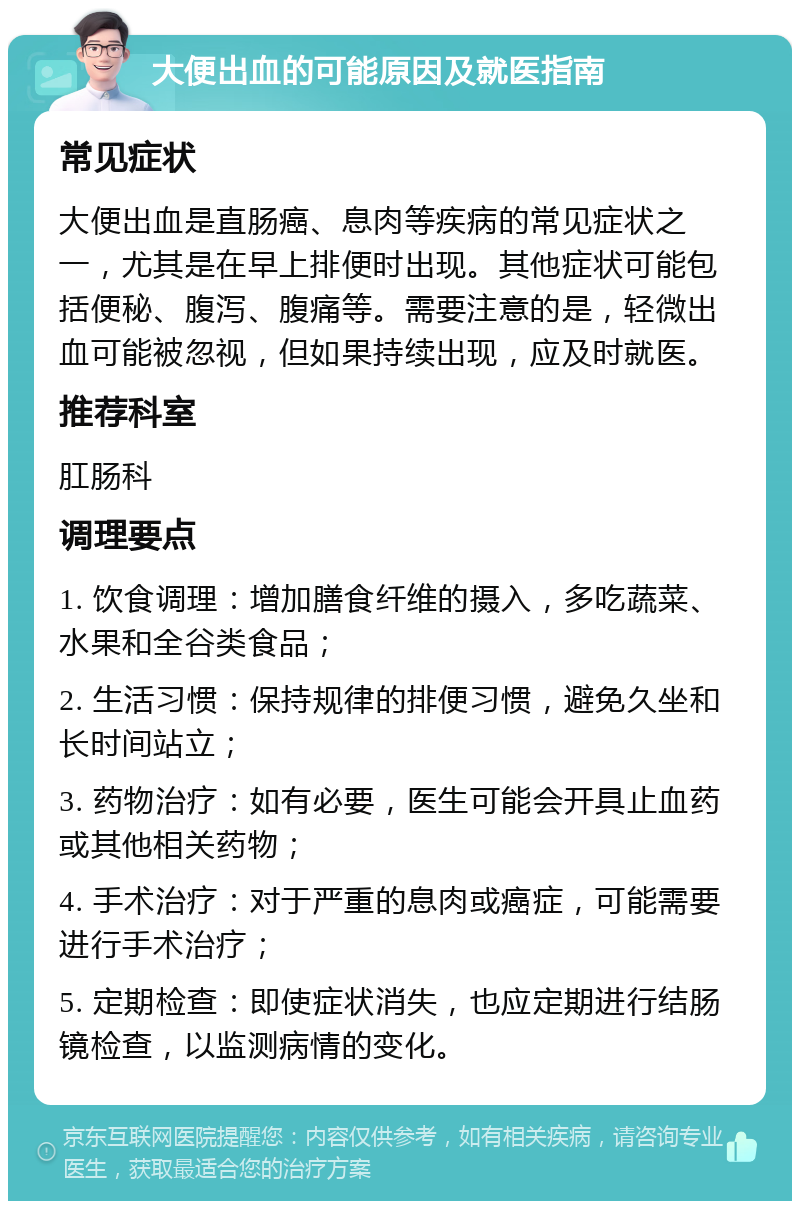 大便出血的可能原因及就医指南 常见症状 大便出血是直肠癌、息肉等疾病的常见症状之一，尤其是在早上排便时出现。其他症状可能包括便秘、腹泻、腹痛等。需要注意的是，轻微出血可能被忽视，但如果持续出现，应及时就医。 推荐科室 肛肠科 调理要点 1. 饮食调理：增加膳食纤维的摄入，多吃蔬菜、水果和全谷类食品； 2. 生活习惯：保持规律的排便习惯，避免久坐和长时间站立； 3. 药物治疗：如有必要，医生可能会开具止血药或其他相关药物； 4. 手术治疗：对于严重的息肉或癌症，可能需要进行手术治疗； 5. 定期检查：即使症状消失，也应定期进行结肠镜检查，以监测病情的变化。